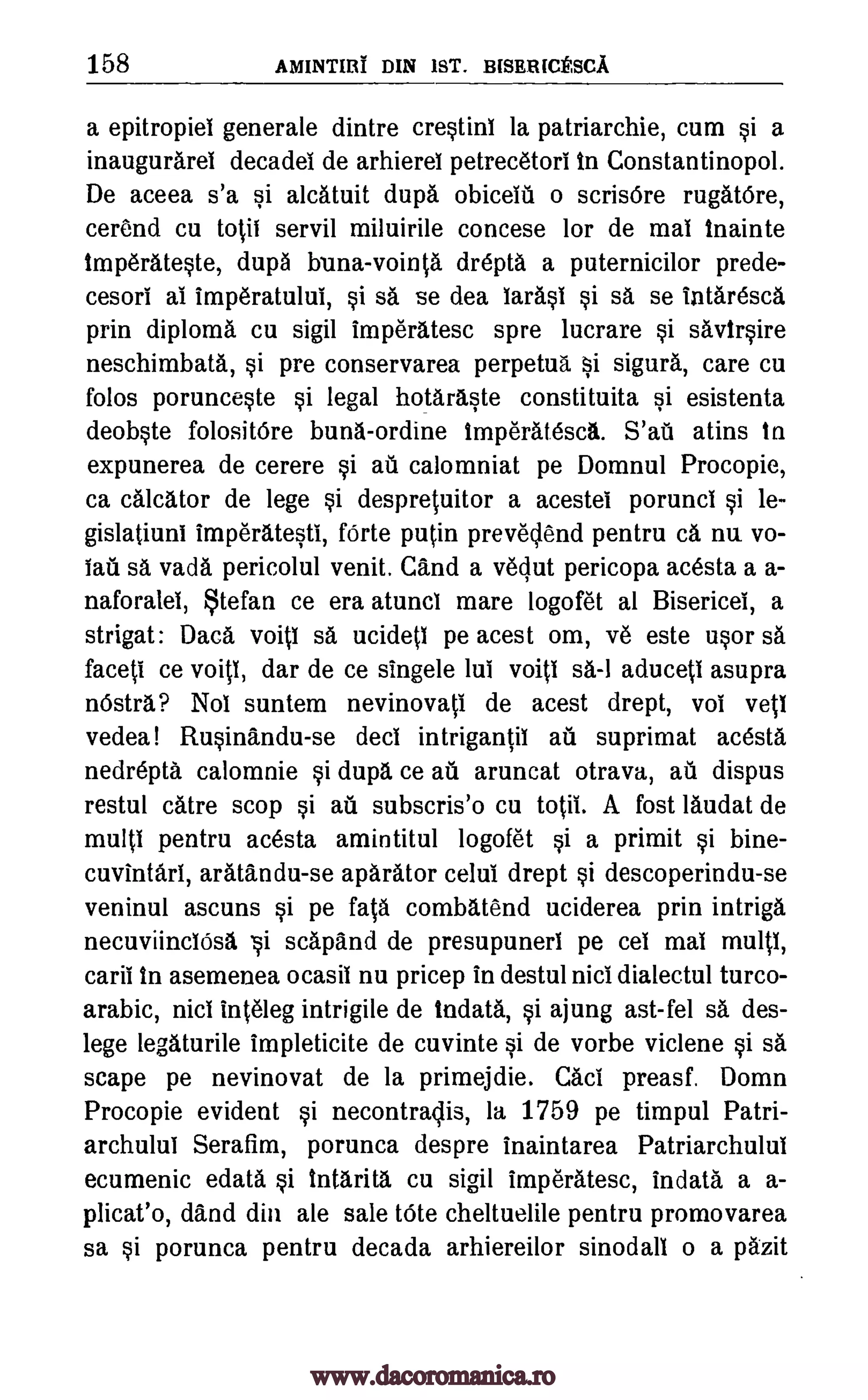 158 AMINTIlif DIN 1ST. BISERICESCA
a epitropiel generale dintre crestini la patriarchie, cum si a
inaugurarel decadel de arhierel petrecetori in Constantinopol.
De aceea s'a si alcatuit dupa obiceid o scrisOre rugatOre,
cerend cu toil servil miluirile concese for de mat Inainte
imperateste, dupa bona-vointa drepta a puternicilor prede-
cesori ai imperatului, si sa se dea larasi si sa, se intaresca
prin diploma cu sigil imperatesc spre lucrare si savirsire
neschimbata, si pre conservarea perpetua sigura, care cu
folos porunceste si legal hotaraste constituita si esistenta
deobste folositOre buns-ordine tmperatesca. S'ad atins to
expunerea de cerere si au calomniat pe Domnul Procopie,
ca calcator de lege si despretuitor a acestei porunci si le-
gislatiuni imperatesti, fOrte putin prevelend pentru ca, nu vo-
lad sa vada pericolul venit. Cand a veclut pericopa acesta a a-
naforalei, Stefan ce era atunci mare logofet al Bisericel, a
strigat: Daca void sa ucide(I pe acest om, ye este usor sa
faced ce void, dar de ce singele lui void sa-1 aduceti asupra
nostra? Nol suntem nevinova(i de acest drept, vol veil
vedea! Rusinandu-se deci intrigan(il ad suprimat acesta
nedrepta calomnie si dupa ce a1 aruncat otrava, as dispus
restul catre stop si ad subscris'o cu to(ii. A fost laudat de
multi pentru acesta amintitul logofet si a primit si bine-
cuvintari, aratandu-se aparator celui drept si descoperindu-se
veninul ascuns si pe fata combatend uciderea prin intriga
necuviinciOsa i scapand de presupunerl pe cel mai multi,
caril In asemenea ocasil nu pricep in destul nici dialectul turco-
arabic, nici inteleg intrigile de Indata, si ajung ast- fel sa des-
lege legaturile impleticite de cuvinte si de vorbe viclene si sa
scape pe nevinovat de la primejdie. Cad preasf. Domn
Procopie evident si necontraclis, la 1759 pe timpul Patri-
archulul Serafim, porunca despre inaintarea Patriarchului
ecumenic edata si tntarita cu sigil imperatesc, indata a a-
plicat'o, dand din ale sale tote cheltuelile pentru promovarea
sa si porunca pentru decada arhiereilor sinodall o a pazit
ai
www.dacoromanica.ro
 