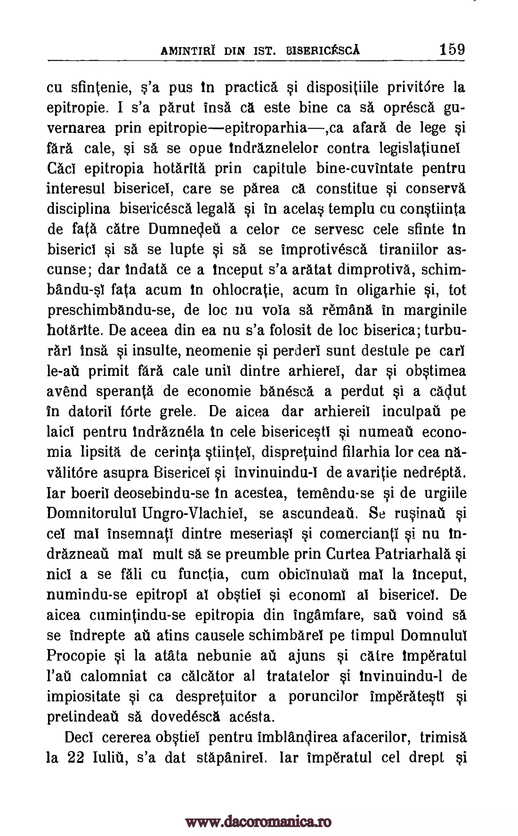 AININTIRI DIN IST. BISERICESCA 159
cu sfintenie, s'a pus in practica si dispositfile privitdre la
epitropie. I s'a parut insa ca este bine ca sa opresca gu-
vernarea prin epitropieepitroparhia,ca afar& de lege si
fara cale, si sa se opue indraznelelor contra legislatiunel
Cad epitropia hotarita prin capitule bine-cuvintate pentru
interesul bisericel, care se parea ca constitue si conserva
disciplina bisericesca legala si in acelas templu cu constiinta
de fata catre Dumnecleq a celor ce servesc cele Ante in
biserici si sa se lupte si sa se improtivesca tiraniilor as-
cunse; dar Indata ce a inceput s'a aratat dimprotiva, schim-
bandu-si fata acum in ohlocratie, acum in oligarhie si, tot
preschimbandu-se, de loc nu vola sa remana in marginile
hotarite. De aceea din ea nu s'a folosit de loc biserica; turbu-
rani Insa si insulte, neomenie si perderi sunt destule pe earl
le-at primit fara cale unit dintre arhierel, dar si obstimea
avend speranta de economie banesca a perdut si a caclut
in datoril Mile grele. De aicea dar arhiereil inculpau pe
laid pentru Indraznela In cele bisericesti si numeail econo-
mia lipsita de cerinta stiintei, dispretuind filarhia for cea na-
valitOre asupra Bisericei si invinuindu-I de avaritie nedrepta.
Iar boeril deosebindu-se In acestea, temendu-se si de urgiile
Domnitorului Ungro-Vlachiel, se ascundeail. Se rusinad si
cel mal insemnati dintre meseriasi si comercianti si nu In-
drazneati mal mutt sa se preumble prin Curtea Patriarhala si
nicl a se fali cu functia, cum obicinulati mal la Inceput,
numindu-se epitropi al obstiei si economi ai bisericel. De
aicea cumintindu-se epitropia din ingamfare, sail voind sa
se indrepte au atins causele schimbarel pe timpul Domnulul
Procopie si la atata nebunie ad ajuns si catre lmperatul
l'ati calomniat ca calcator at tratatelor si Invinuindu-1 de
impiositate si ca despretuitor a poruncilor imperatesti si
pretindeati sa dovedesca acesta.
Deci cererea obstiel pentru imblanclirea afacerilor, trimisa
la 22 lulit, s'a dat stapanirel. Iar imperatul cel drept si
www.dacoromanica.ro
 