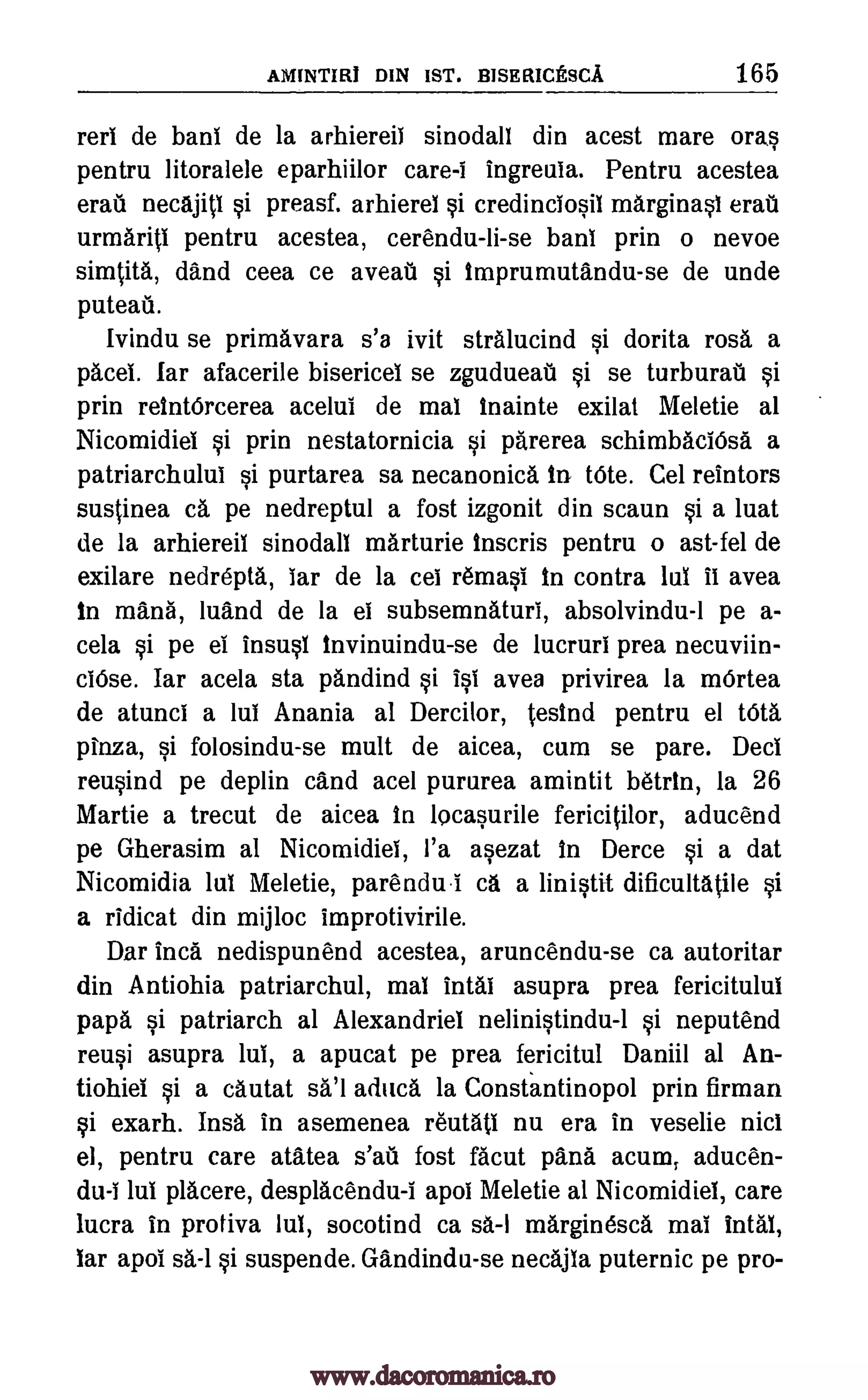 AMINTIRI DIN 1ST. BISERICESCA 165
mil de banl de la arhiereil sinodall din acest mare oras
pentru litoralele eparhiilor care-i ingreuia. Pentru acestea
erail necajitl si preasf. arhierel si credinciosil marginasi emu
urmaritl pentru acestea, cerendu-li-se banI prin o nevoe
simtita, and ceea ce aveall si tmprumutandu-se de uncle
puteati.
Ivindu se primavara s'a ivit stralucind si dorita rosa a
pace!. far afacerile bisericel se zgudueati si se turburail si
prin retntOrcerea acelul de mat Inainte exilat Meletie al
Nicomidiei si prin nestatornicia si parerea schimbaclOsa a
patriarchului si purtarea sa necanonica in tote. Cel reintors
suslinea ca pe nedreptul a fost izgonit din scaun si a luat
de la arhiereil sinodall marturie Inscris pentru o ast-fel de
exilare nedrepta, lar de la cei remasi In contra WI it avea
in mans, luand de la el subsemnaturi, absolvindu -1 pe a-
cela si pe el insusl Invinuindu -se de lucruri prea necuviin-
ciOse. Iar acela sta pandind si 1st ayes privirea la m6rtea
de atunci a lul Anania al Dercilor, tesind pentru el tOta
pinza, si folosindu-se mult de aicea, cum se pare. Deci
reusind pe deplin cand acel pururea amintit betrIn, la 26
Martie a trecut de aicea In locasurile fericitilor, aducend
pe Gherasim al Nicomidiei, l'a asezat In Derce si a dat
Nicomidia lul Meletie, parendu.i ca a linistit dificultatile si
a ridicat din mijloc improtivirile.
Dar Inca nedispunend acestea, aruncendu-se ca autoritar
din Antiohia patriarchul, mai intal asupra prea fericitului
papa si patriarch al Alexandriei nelinistindu-1 si neputend
reusi asupra lui, a apucat pe prea fericitul Daniil al An-
tiohiel si a cautat aduca la Constantinopol prin firman
si exarh. Insa in asemenea r'eutati nu era in veselie nicl
el, pentru care atatea fost facut pans acum, aducen-
du-I lul placere, desplacendu-I apol Meletie al Nicomidiel, care
lucra in protiva lul, socotind ca sa-I marginesca mai intal,
tar apof suspende. Gandindu-se necajia puternic pe pro-
s'afi
sa'l
sa-1 si
www.dacoromanica.ro
 