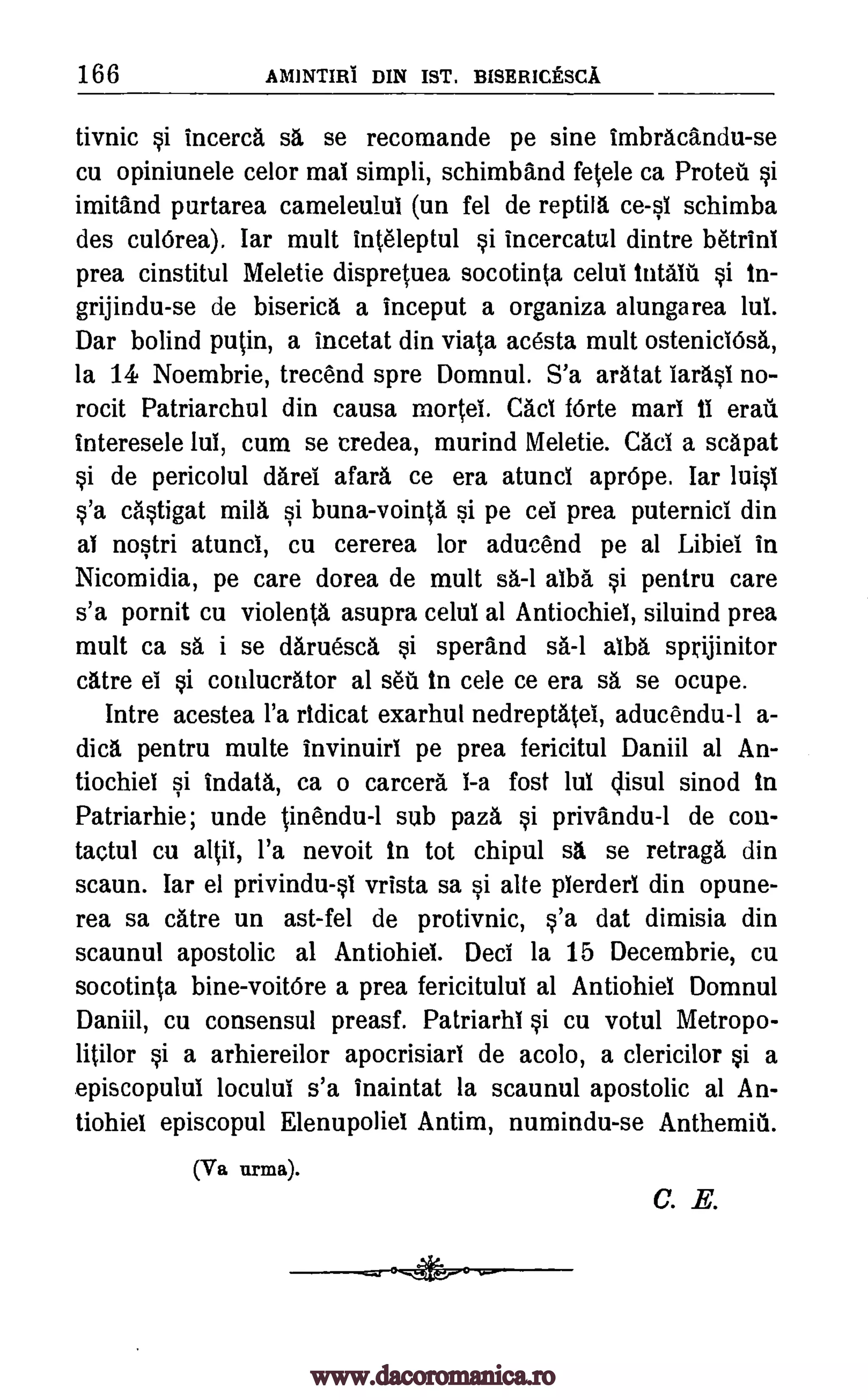 166 AMINTIRI DIN IST. BISERICESCA
tivnic si incerca sa se recomande pe sine imbracandu-se
cu opiniunele celor mal simpli, schimband fetele ca Proteu si
imitand purtarea cameleulul (un fel de reptill schimba
des culOrea). Iar mult inteleptul si incercatul dintre betrinl
prea cinstitul Meletie dispretuea socotinta celui intalil si in-
grijindu-se de biserica a inceput a organiza alungarea lul.
Dar bound puffin, a incetat din viata acesta mult osteniciOsa,
la 14 Noembrie, trecend spre Domnul. S'a aratat Iarasi no-
rocit Patriarchul din causa mortet Cad fOrte marl iI eraii
interesele lul, cum se credea, murind Meletie. Cad a scapat
si de pericolul darei afara ce era atunci aprOpe. lar luisl
s'a distigat mils si buna-vointa si pe cei prea puternici din
al nostri atunci, cu cererea for aducend pe at Libiel in
Nicomidia, pe care dorea de mult sa.-1 alba si pentru care
s'a pornit cu violenta asupra celul al Antiochiel, siluind prea
mult ca sa i se daruesca si sperand sa-1 alba sprijinitor
catre el si conlucrator al sea In cele ce era sa se ocupe.
Intre acestea l'a ridicat exarhul nedreptatei, aducendu-1 a-
dica pentru multe invinuirI pe prea fericitul Daniil at An-
tiochiel si indata, ca o camera i -a fost lul c isul sinod in
Patriarhie; unde tinendu-1 sub paza si privandu-1 de con-
tactul cu altil, l'a nevoit In tot chipul sa se retraga din
scaun. Tar el privindull vrista sa si alte plerderl din opune-
rea sa dire un ast-fel de protivnic, s'a dat dimisia din
scaunul apostolic al Antiohiel. Deci la 15 Decembrie, cu
socotinta bine-voitOre a prea fericitulul al Antiohiel Domnul
Daniil, cu consensul preasf. Patriarhi si cu votul Metropo-
litilor si a arhiereilor apocrisiarl de acolo, a clericilor si a
episcopulul loculul s'a inaintat la scaunul apostolic al An-
tiohiel episcopul Elenupoliel Antim, numindu-se Anthemiii.
(Va turns).
C. E.
ceil
www.dacoromanica.ro
 