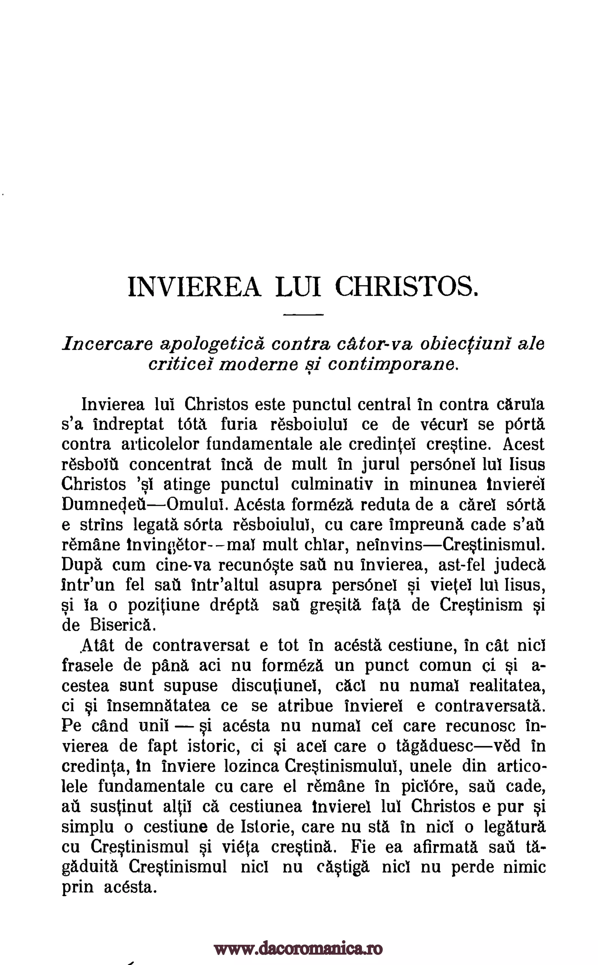 INVIEREA LUI CHRISTOS.
Incercare apologetics contra cator-va obiecciuni ale
criticel moderne si contimporane.
Invierea lul Christos este punctul central in contra carula
s'a indreptat tOta feria resboiulul ce de vecurI se WU
contra articolelor fundamentale ale credintei crestine. Acest
resboIti concentrat Inca de mult in jurul persOnel lul lisus
Christos atinge punctul culminativ in minunea invierel
DumnecletiOmuluI. Acesta formeza reduta de a cares sOrta
e strins legata sOrta resboiuluI, cu care impreund cade s'au
remane invingetor---maT mult chiar, neinvinsCrestinismul.
Dup. cum cine-va recunOste sari nu Invierea, ast-fel judeca
lntr'un fel sail intr'altul asupra persOnel si vietei lul lisus,
si la o pozitiune drepta sail gresita fala de Crestinism si
de Biserica.
Atat de contraversat e tot in acesta cestiune, in cat nici
frasele de pans aci nu formeza un punct comun ci si a-
cestea sunt supuse discutiunel, cad nu numal realitatea,
ci si insemnatatea ce se atribue invierel e contraversata.
Pe cand unit si acesta nu numal cel care recunosc in-
vierea de fapt istoric, ci si acel care o tagaduescved in
credinta, In inviere lozinca Crestinismulul, unele din artico-
lele fundamentale cu care el remane in piclOre, sae cade,
ari sustinut albs ca cestiunea invierel lul Christos e pur si
simplu o cestiune de Istorie, care nu sta in nici o legatura
cu Crestinismul si vieta crestina. Fie ea afirmata sari tä-
gaduita Crestinismul nici nu castiga nici nu perde nimic
prin acesta.
isl
www.dacoromanica.ro
 