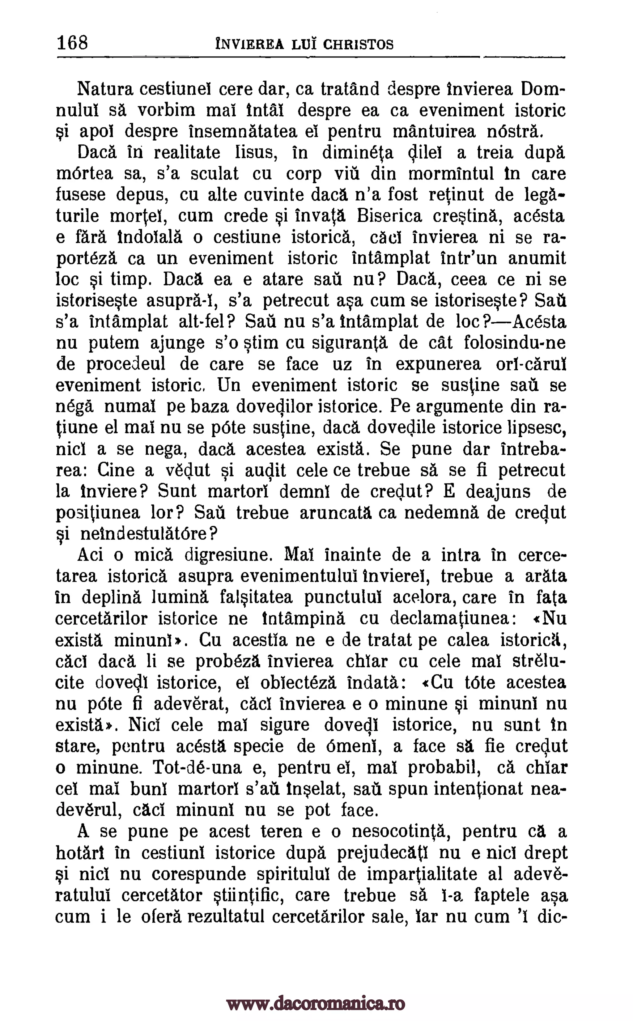168 INVIEREA LIJI CHRISTOS
Natura cestiunel cere dar, ca tratand despre invierea Dom-
nulul sa vorbim mai Intal despre ea ca eveniment istoric
si apoi despre insemnatatea ei pentru mantuirea m5stra.
Daca in realitate lisus, in dimineta dilei a treia dupa
mOrtea sa, s'a sculat cu corp vifi din mormintul in care
fusese depus, cu alte cuvinte data n'a fost retinut de lega-
turile morte!, cum crede si invata. Biserica crestina, acesta
e fara Indoiala o cestiune istorica, caci invierea ni se ra-
porteza ca un eveniment istoric intamplat intr'un anumit
loc si timp. Daca ea e atare sail nu? Daca, ceea ce ni se
istoriseste asupra-I, s'a petrecut asa cum se istoriseste? Sail
s'a intamplat alt-fel? Safi nu s'a intamplat de loc PAcesta
nu putem ajunge s'o stim cu siguranta de cat folosindu-ne
de procedeul de care se face uz in expunerea on -carul
eveniment istoric. Un eveniment istoric se sustine sail se
nega numal pe baza dovedilor istorice. Pe argumente din ra-
tiune el mai nu se pOte sustine, data dovedile istorice lipsesc,
nici a se nega, dad, acestea exista. Se pune dar intreba-
rea: Cine a vedut si audit cele ce trebue sa se fi petrecut
la Inviere? Sunt martori demni de credut? E deajuns de
positiunea lor? Safi trebue aruncata ca nedemna de credut
si neindestulatOre?
Aci o mica digresiune. Mai inainte de a intra in cerce-
tarea istorica asupra evenimentului inviereI, trebue a arata
in deplina lumina falsitatea punctului acelora, care in fata
cercetarilor istorice ne tntampina cu declamatiunea: «Nu
exista minuni.. Cu acestea ne e de tratat pe calea istorica,
cad data li se probeza invierea chiar cu cele mai strelu-
cite dovedl istorice, el obiecteza indata: «Cu tote acestea
nu pOte fi adeverat, cad invierea e o minune si minuni nu
exista. Nici cele mai sigure dovali istorice, nu sunt In
stare, pentru acesta specie de Omen!, a face sa, fie credut
o minune. Tot-de-una e, pentru ei, mai probabil, ca chiar
cel mai bun! martorl s'atl tnselat, sail spun intentionat nea-
deverul, cad minuni nu se pot face.
A se pune pe acest teren e o nesocotinta, pentru ca a
hotart in cestiuni istorice dupa prejudecatl nu e nici drept
si nici nu corespunde spiritulul de impartialitate al adev6-
ratului cercetator stiintific, care trebue sa 1-a faptele asa
cum i be ofera rezultatul cercetarilor sale, bar nu cum 'I dic-
www.dacoromanica.ro
 