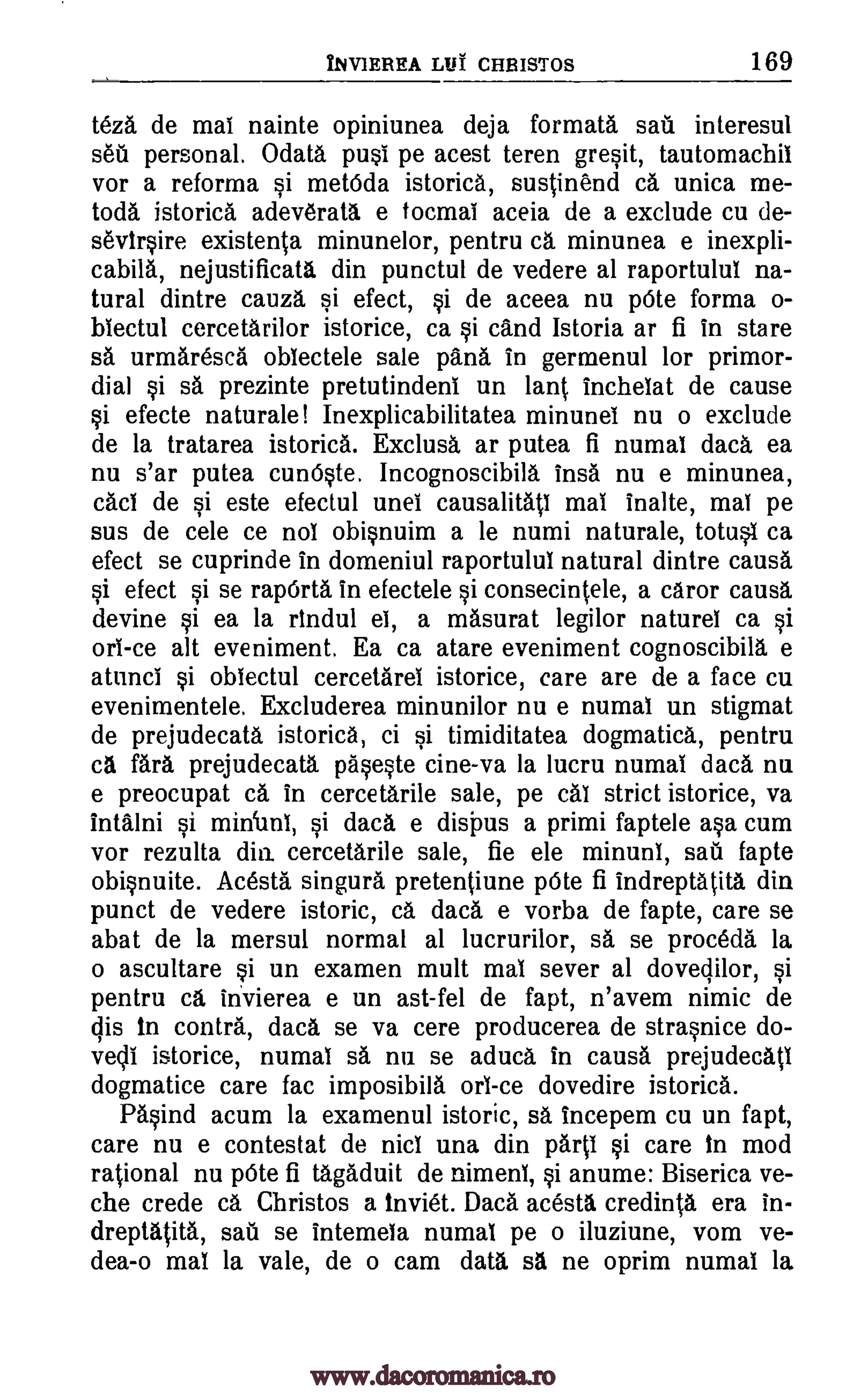 INVIEREA LIII CHBISTOS 169
teza de mat nainte opiniunea deja formata sail interesul
sea personal. Odata past pe acest teren gresit, tautomachil
vor a reforma si met6da istorica, sustinend ca unica me-
toda istorica adeverata e tocmai aceia de a exclude cu de-
sevirsire existenta minunelor, pentru ca minunea e inexpli-
cabila, nejustificata din punctul de vedere at raportulut na-
tural dintre cauza si efect, si de aceea nu p6te forma o-
biectul cercetarilor istorice, ca si cand Istoria ar fi in stare
sa urmaresca oblectele sale pana in germenul for primor-
dial si sa prezinte pretutindeni un lant. inchelat de cause
si efecte naturale! Inexplicabilitatea minunel nu o exclude
de la tratarea istorica. Exclusa ar putea fi numal data ea
nu s'ar putea cunOste. Incognoscibila insa nu e minunea,
cad de si este efectul unei causalitati mat inalte, mat pe
sus de cele ce not obisnuim a le numi naturale, totust ca
efect se cuprinde in domeniul raportulut natural dintre causa
si efect si se rapOrta in efectele si consecintele, a caror causa
devine si ea la rindul el, a masurat legilor naturet ca si
ort-ce alt eveniment. Ea ca atare eveniment cognoscibila e
atunci si obtectul cercetaret istorice, care are de a face cu
evenimentele. Excluderea minunilor nu e numal un stigmat
de prejudecata istorica, ci si timiditatea dogmatica, pentru
ca fara prejudecata paseste tine -va la lucru numal data nu
e preocupat ca in cercetarile sale, pe cat strict istorice, va
intalni si midunt, si daca e disi)us a primi faptele asa cum
vor rezulta din. cercetarile sale, fie ele minuni, sail fapte
obisnuite. Acesta singura pretentiune pOte fi indreptatita din
punct de vedere istoric, ca daca e vorba de fapte, care se
abat de la mersul normal al lucrurilor, sa se proceda la
o ascultare si un examen mult mat sever at doveclilor, si
pentru ca invierea e un ast-fel de fapt, n'avem nimic de
cps in contra, daca se va cere producerea de strasnice do-
yell istorice, numat sa nu se aduca in causa prejudecatt
dogmatice care fac itnposibila on -ce dovedire istorica.
Pasind acum la examenul istoric, sa incepem cu un fapt,
care nu e contestat de nicl una din part' si care in mod
rational nu pOte fi tagaduit de nimeni, si anume: Biserica ve-
che crede ca Christos a inviet. Daca acesta credinta era in-
dreptatita, sail se intemeta numal pe o iluziune, vom ve-
dea-o mat la vale, de o cam data sa ne oprim numal la
www.dacoromanica.ro
 