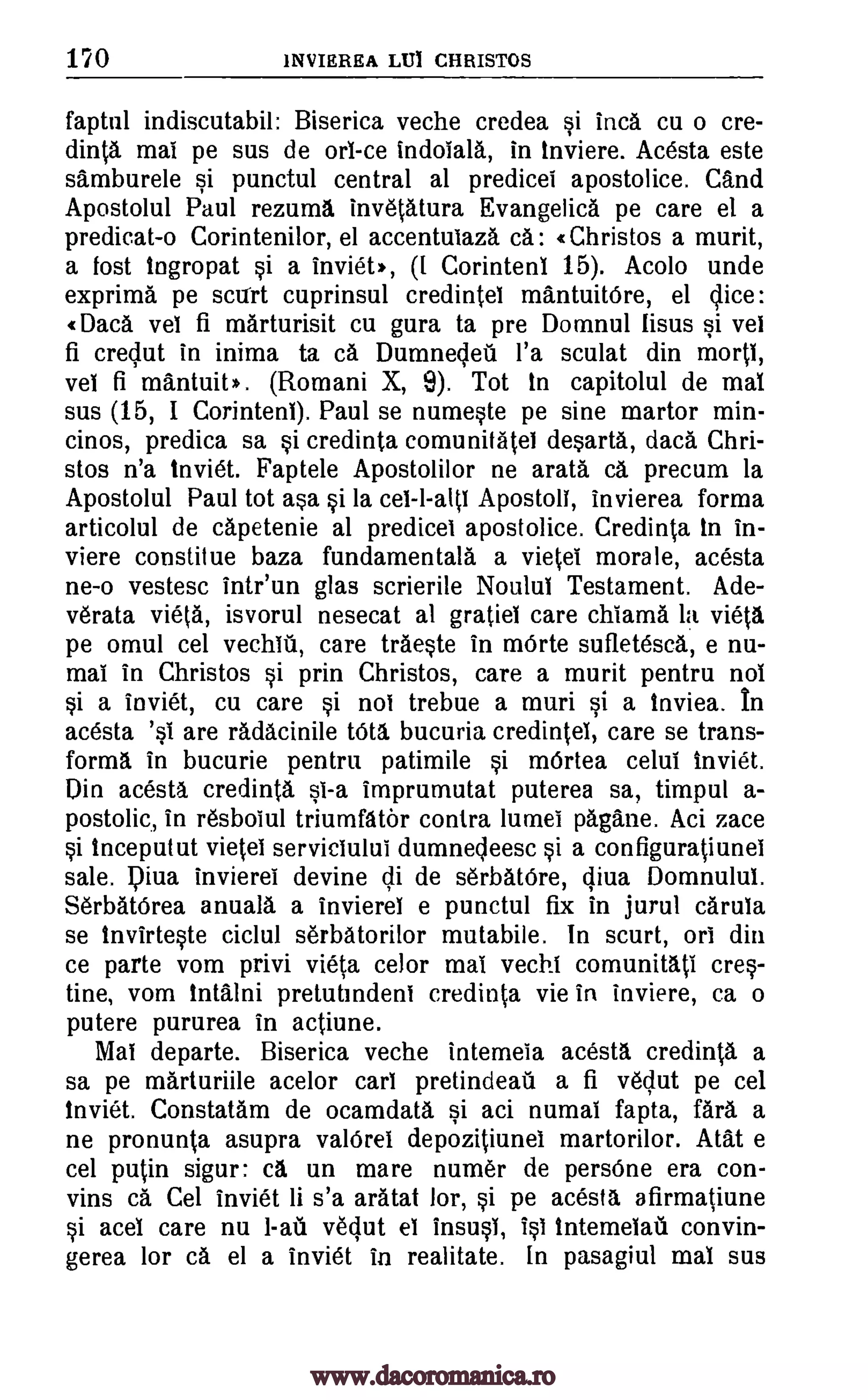 170 INVIEREA LIJi CHRISTOS
faptul indiscutabil: Biserica veche credea si Inca cu o cre-
dinta mai pe sus de orl-ce indoiald, in inviere. Acesta este
samburele si punctul central al predicei apostolice. and
Apostolul Paul rezuma inv6tAtura Evangelicd pe care el a
predicat-o Corintenilor, el accentulazd cd: Christos a murit,
a lost ingropat si a inviet,, ([ Corinten1 15). Acolo unde
exprima pe scuert cuprinsul credintel mantuitOre, el dice:
(Data vel fi marturisit cu gura ta pre Domnul lisus si ye!
fi credut in inima ta ca Dumnedeil l'a sculat din mortl,
Tel fi mantuit* . (Romani X, 9). Tot In capitolul de mai
sus (15, I Corinteni). Paul se numeste pe sine martor min-
cinos, predica sa si credinta comunitatel desarta, dacd Chri-
stos n'a inviet. Faptele Apostolilor ne arata ca precum la
Apostolul Paul tot asa si la cel-l-alts Apostoli, invierea forma
articolul de capetenie al predicel apostolice. Credinta in in-
viere constilue baza fundamentald a vietei morale, acesta
ne-o vestesc intr'un glas scrierile Noulul Testament. Ade-
v6rata view, isvorul nesecat al gratiel care chlamd la vie(.a
pe omul cel vechIil, care trdeste in mOrte sufletesca, e nu-
mai in Christos si prin Christos, care a murit pentru not
si a inviet, cu care si not trebue a muri si a tnviea. In
acesta '0 are radacinile tots bucuria credintel, care se trans-
forma in bucurie pentru patimile si mOrtea celui inviet.
Din acesta credinta si-a imprumutat puterea sa, timpul a-
postolic, in resboiul triumfator contra lumei pagdne. Aci zace
si inceputut vietei servidului dumnecleesc si a configuratiunei
sale. Dina invierei devine di de set-W(5re, qiva Domnului.
SerbatOrea anuald a invierel e punctul fix in jurul caruIa
se Invirteste ciclul serbatorilor mutabile. In scurt, on din
ce parte vom privi vieta celor mai vechi comunitati cres-
tine, vom inialni pretutmdeni credinta vie in inviere, ca o
putere pururea in actiune.
Mal departe. Biserica veche intemeia acesta credinta a
sa pe mArturiile acelor cart pretindeati a fi vedut pe cel
inviet. Constatam de ocamdata si aci numal fapta, fan a
ne pronunta asupra valOrel depozitiunei martorilor. ACM e
cel putin sigur: ca un mare numer de perseme era con-
vins ca Cel inviet li s'a arAtat lor, si pe acesta afirmatiune
si aceI care nu 1-ad vedut el insusi, 10 intemelail convin-
gerea for ca el a inviet in realitate. In pasagiul mai sus
www.dacoromanica.ro
 