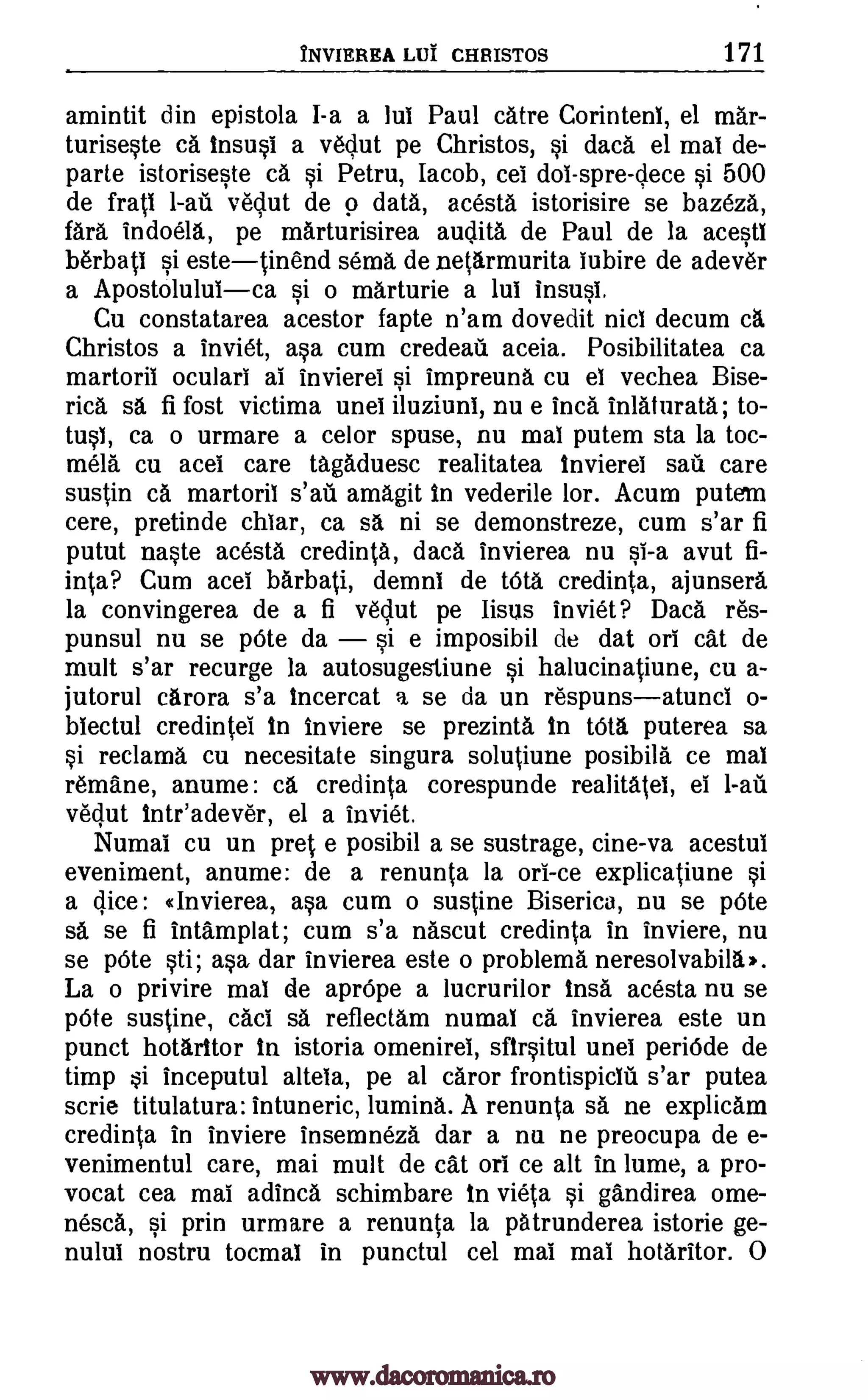 INVIEREA LUI CHRISTOS 171
amintit din epistola I-a a lui Paul catre Corinteni, el mar-
turiseste ca insusi a vedut pe Christos, si dad. el mai de-
parte istoriseste ca si Petru, Iacob, cel dol-spre-dece si 500
de frati 1-au vedut de 9 data, acesta istorisire se bazeza,
fara indoela., pe marturisirea audita de Paul de la acestl
berbati si estetinend sema de netarmurita iubire de adever
a Apostoluluica si o marturie a lui insusl.
Cu constatarea acestor fapte n'am dovedit nicl decum ca
Christos a inviet, asa cum credeall aceia. Posibilitatea ca
martoril oculari al invierei si impreuna cu el vechea Bise-
rica sa fi fost victima unei iluziuni, nu e Inca inlaturata; to-
tusI, ca o urmare a celor spuse, nu mal putem sta la toc-
mela cu acel care tagaduesc realitatea invierei sail care
sustin ca martoril amagit in vederile lor. Acum putem
cere, pretinde chiar, ca sa ni se demonstreze, cum s'ar fi
putut naste acesta credinta, data invierea nu si-a avut fi-
inta? Cum acel barball, demni de WO, credinta, ajunsera
la convingerea de a fi vedut pe Iisus inviet? Daca re's-
punsul nu se pOte da si e imposibil de dat orb cat de
mult s'ar recurge la autosugestiune si halucingiune, cu a-
jutorul carora s'a incercat a se da un respunsatunci o-
biectul credintel in inviere se prezinta In tbta puterea sa
si reclaim& cu necesitate singura solutiune posibila ce mal
remane, anume: ca credinta corespunde realitatei, el 1-ail
vedut inteadever, el a inviet.
Numal cu un pret e posibil a se sustrage, cine-va acestui
eveniment, anume: de a renunta la orb -ce explicatiune si
a dice: drivierea, asa cum o sustine Biserica, nu se pOte
sä se fi intamplat; cum s'a nascut credinta in inviere, nu
se pOte sti; asa dar invierea este o problema neresolvabila,.
La o privire mal de aprOpe a lucrurilor insa acesta nu se
pOte sustine, cad sa reflectam numab ca invierea este un
punct hotaritor in istoria ornenirei, sfirsitul unel periOde de
timp si inceputul alteia, pe al caror frontispiciu s'ar putea
scrie titulatura: intuneric, lumina. A renunta sa ne explicam
credinta in inviere insemneza dar a nu ne preocupa de e-
venimentul care, mai mult de cat orb ce alt in lume, a pro-
vocat cea mai adinca schimbare In vieta si gandirea ome-
nesca, si prin urmare a renunta la patrunderea istorie ge-
nului nostru tocmai in punctul cel mai mai hotaritor. 0
s'at
www.dacoromanica.ro
 