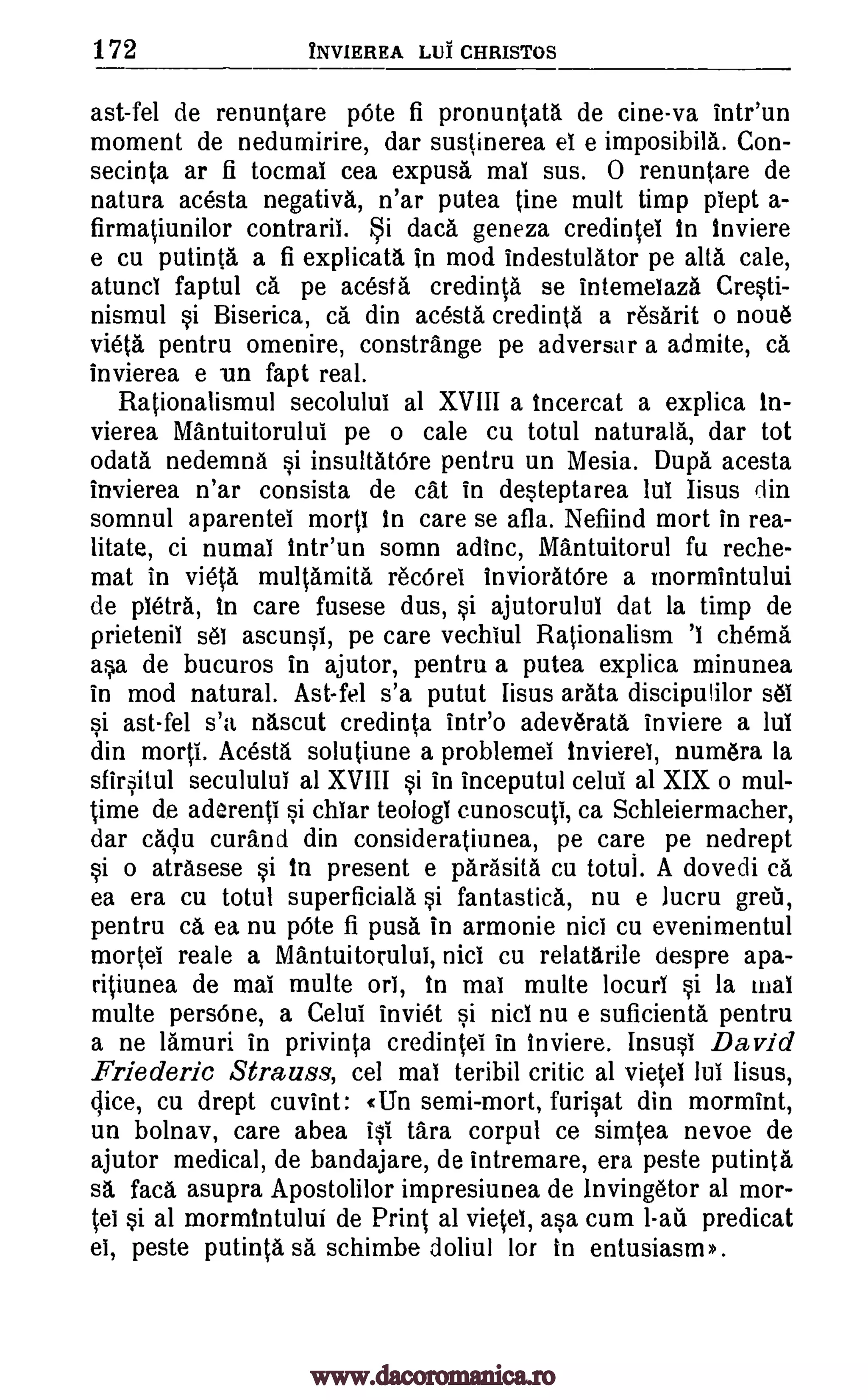 172 INVIEREA LUT CHRISTOS
ast-fel de renuntare 'Ate fi pronuntata de cine-va intr'un
moment de nedumirire, dar sustinerea el e imposibila. Con-
secinta ar fi tocmal cea expusa mai sus. 0 renuntare de
natura acesta negativa, n'ar putea tine mult timp piept a-
firmatiunilor contraril. §i data geneza credintei In tnviere
e cu putinta a fi explicata in mod indestulator pe alts cale,
atunci faptul ca pe acesta credinta se intemeiaza Cresti-
nismul si Biserica, ca din acesta credinta a resarit o noua
vieta pentru omenire, constra.nge pe adversar a admite, ca
invierea e un fapt real.
Rationalismul secolului al XVIII a incercat a explica in-
vierea Mantuitorului pe o cale cu totul naturals, dar tot
()data nedemna si insulta.tOre pentru un Mesia. Dupa acesta
invierea n'ar consista de cat in desteptarea lui Iisus din
somnul aparentei morti In care se afla. Nefiind mort in rea-
litate, ci numal intr'un somn adinc, Mantuitorul fu reche-
mat in vieta multamita recOrel invioratOre a mormintului
de petit, in care fusese dus, si ajutorului dat la timp de
prietenil sal ascunsi, pe care vechiul Rationalism cherna
asa de bucuros in ajutor, pentru a putea explica minunea
in mod natural. Ast-fel s'a putut Iisus arata discipulilor sel
si ast-fel s'a nascut credinta intr'o adeverata inviere a lul
din morti. Acesta solutiune a problemei invierel, numera la
sfirsitul seculului al XVIII si in inceputul celui al XIX o mul-
time de aderenti si chiar teologi cunoscuti, ca Schleiermacher,
dar caclu curand din consideratiunea, pe care pe nedrept
si o atrasese si in present e parasita cu totul. A dovedi ca
ea era cu totul superficiala si fantastica, nu e lucru
pentru ca ea nu pOte fi puss in armonie nici cu evenimentul
mortei reale a Mantuitorului, nici cu relatarile despre apa-
ritiunea de mai multe ori, in mai multe locuri si la mai
multe persOne, a Celui inviet si nici nu e suficienta pentru
a ne lamuri in privinta credintei in Inviere. Insusi David
Friederic Strauss, cel mal teribil critic al vietel lui Iisus,
cu drept cuvint: (Un semi-mort, furisat din mormint,
un bolnav, care abea isi tara corpul ce simtea nevoe de
ajutor medical, de bandajare, de intremare, era peste putinta
sa faca asupra Apostolilor impresiunea de Invingetor al mor-
sel si al mormintului de Print al vietel, asa cum bad predicat
el, peste putinta sa schimbe doliul for in entusiasm >.
'I
dice,
grew,
www.dacoromanica.ro
 