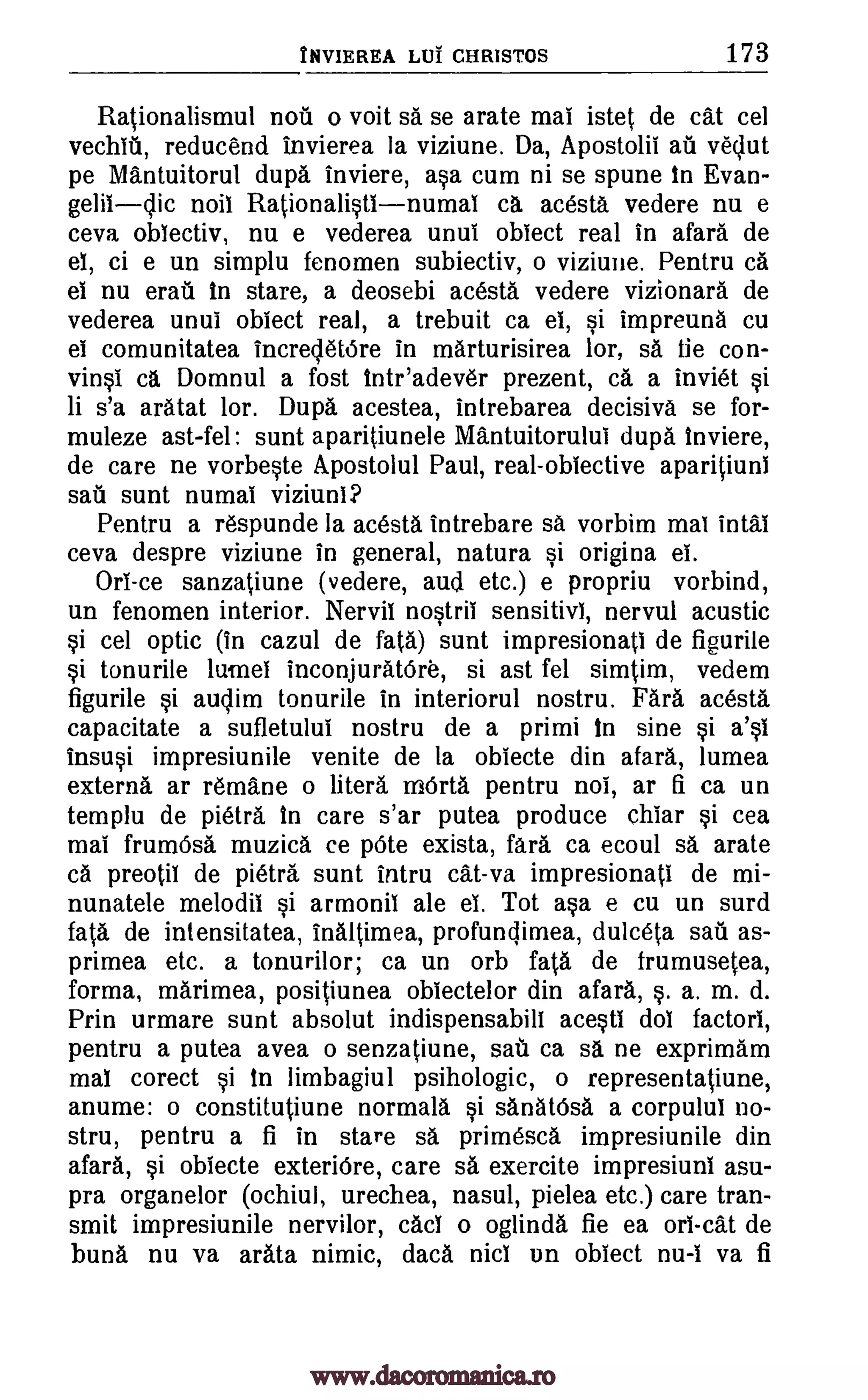 tliVIEREA LOT CHRISTOS 173
Rationalismul notl o volt sa se arate mai istet de cat cel
vechlU, reducend invierea la viziune. Da, Apostolii au vedut
pe Mantuitorul dupa inviere, asa cum ni se spune in Evan-
geliidic noil Rationalistlnumai ca acesta vedere nu e
ceva obiectiv, nu e vederea unul obiect real in afara de
el, ci e un simplu fenomen subiectiv, o viziune. Pentru ca
el nu erail in stare, a deosebi acesta vedere vizionara de
vederea until obiect real, a trebuit ca el, si impreuna cu
el comunitatea incredetOre in marturisirea lor, sa tie con-
vinsi ca Domnul a fost inteadever prezent, ca a inviet si
li s'a aratat lor. Dupa acestea, intrebarea decisiva se for-
muleze ast-fel: stint aparitiunele Mantuitorului dupa inviere,
de care ne vorbeste Apostolul Paul, real objective aparitiuni
sail sunt numai viziuni?
Pentru a respunde la acesta intrebare sa vorbim mai intal
ceva despre viziune in general, natura si origina el.
Ori-ce sanzatiune (vedere, and etc.) e propriu vorbind,
un fenomen interior. NerviI nostril sensitivl, nervul acustic
si cel optic (in cazul de fa(a) sunt impresionati de figurile
si tonurile lamel inconjuratOre, si ast fel simtim, vedem
figurile si audim tonurile in interiorul nostru. Fara acesta
capacitate a sufletului nostru de a primi in sine si a's1
insusi impresiunile venite de la obiecte din afara, lumea
externa ar remane o literd mOrta pentru noi, ar a ca un
templu de pietra in care s'ar putea produce chiar si cea
mai frumOsa muzica ce pOte exista, far& ca ecoul sa arate
ca preotil de pietra stint intru cat-va impresionati de mi-
nunatele melodil si armonil ale el. Tot asa e cu un surd
fata de intensitatea, inaltimea, profundimea, dulceta sat as-
primea etc. a tonurilor; ca un orb fata de frumusetea,
forma, marimea, positiunea obiectelor din afara, s. a. m. d.
Prin urmare sunt absolut indispensabill acesti dol factori,
pentru a putea avea o senzatiune, sail ca sa ne exprimam
mal corect si in limbagiul psihologic, o representatiune,
anume: o constitutiune normala si sanatOsa a corpulul no-
stru, pentru a fi in stare sa primesca impresiunile din
afara, si obiecte exteriOre, care sa exercite impresiuni asu-
pra organelor (ochiul, urechea, nasul, pielea etc.) care tran-
smit impresiunile nervilor, cad o oglinda fie ea on -cat de
huna nu va arata nimic, data nici un obiect nu-I va fi
www.dacoromanica.ro
 