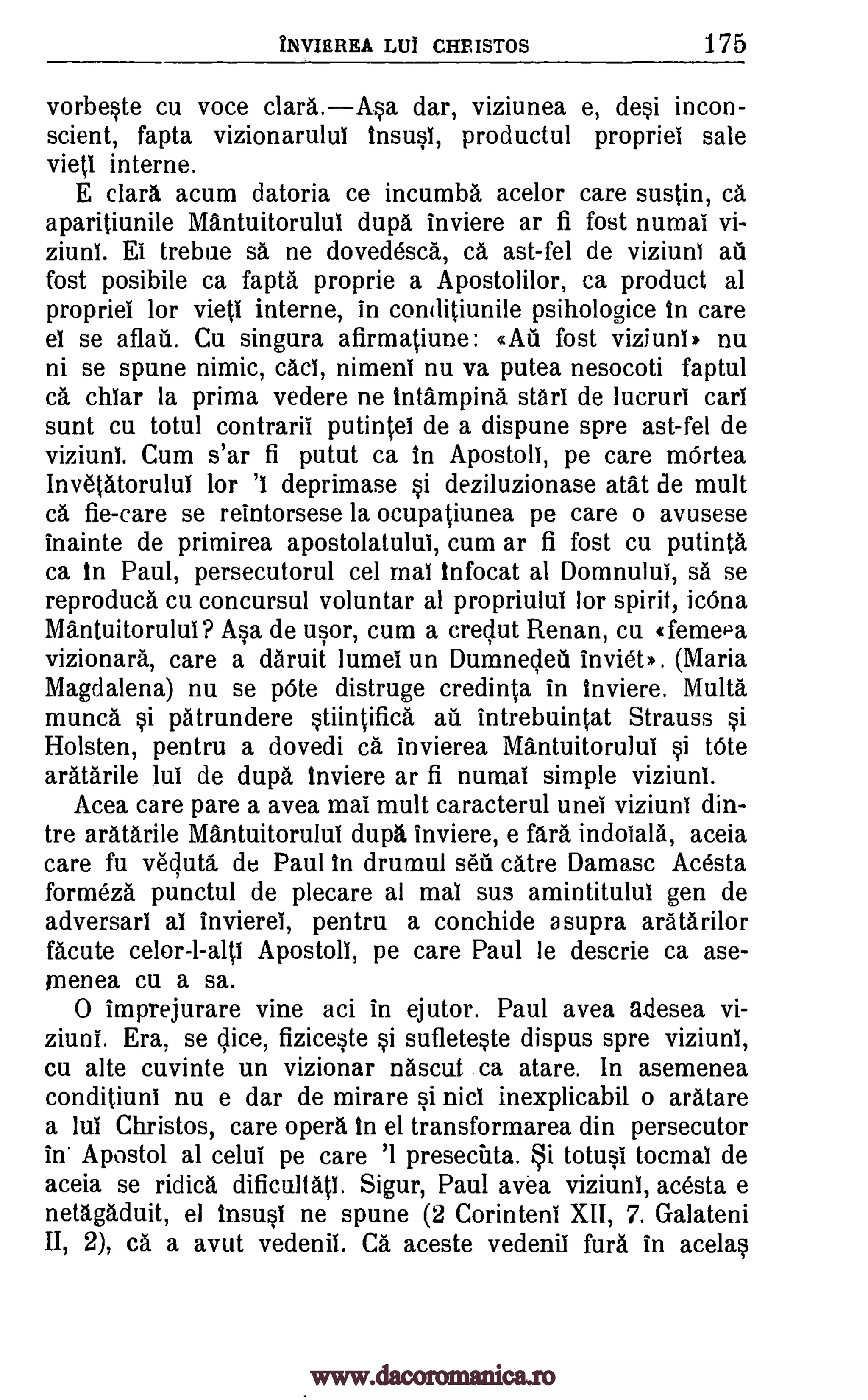 INVIEREA LU1 CHRISTOS 175
vorbeste cu voce clara.Asa dar, viziunea e, desi incon-
scient, fapta vizionarulul insusl, productul propriei sale
vied interne.
E clara acum datoria ce incumba acelor care sustin, ca
aparitiunile Mantuitorului dup. inviere ar fi fost numai vi-
ziuni. El trebue sa ne dovedesca, ca ast-fel de viziuni au
fost posibile ca fapta proprie a Apostolilor, ea product al
propriei for vieti interne, in conditiunile psihologice In care
el se aflail. Cu singura afirmatiune: < Ai fost viziunl, nu
ni se spune nimic, cad, nimeni nu va putea nesocoti faptul
ca chlar la prima vedere ne intampina stiri de lucruri cart
sunt cu totul contrarii putintel de a dispune spre ast-fel de
viziuni. Cum s'ar fi putut ca in Apostoll, pe care mOrtea
Invetatorului for 'I deprimase si deziluzionase atat de mult
ca fie-care se reintorsese la ocupatiunea pe care o avusese
inainte de primirea apostolatului, cum ar fi fost cu putinta
ca in Paul, persecutorul cel maI infocat al Domnului, sa se
reproduca cu concursul voluntar al propriului lor spirit, icOna
Mantuitorului? Asa de usor, cum a crec,lut Renan, cu (femePa
vizionara, care a daruit lumei un Dumnecleil inviet). (Maria
Magdalena) nu se pOte distruge credinta in inviere. Malta
munca si patrundere stiintificd au intrebuintat Strauss si
Holsten, pentru a dovedi ca invierea Mantuitorului si bite
aratarile lui de dupd inviere ar fi numai simple viziuni.
Acea care pare a avea mai mult caracterul unei viziuni din-
tre aratarile Mantuitorului dupa inviere, e fara indoiala, aceia
care fu vecluta de Paul in drumul sea catre Damasc Acesta
formeza punctul de plecare al mal sus amintitulul gen de
adversarl al invierel, pentru a conchide a supra aratarilor
facute Apostoll, pe care Paul le descrie ca ase-
rnenea cu a sa.
0 imprejurare vine aci in ejutor. Paul avea a.desea vi-
ziuni. Era, se lice, fiziceste si sufleteste dispus spre viziuni,
cu alte cuvinte un vizionar nascut ca atare. In asemenea
conditiuni nu e dar de mirare si nicl inexplicabil o aratare
a lul Christos, care opera In el transformarea din persecutor
In Apostol al celui pe care '1 presectita. i totusi tocmal de
aceia se 'idled. dificultatl. Sigur, Paul avea viziuni, acesta e
netagaduit, el insusi ne spune (2 Corintent XII, 7. Galateni
II, 2), ca a avut vedenil. Ca aceste vedenil full in acelas
celor-l-alts
www.dacoromanica.ro
 