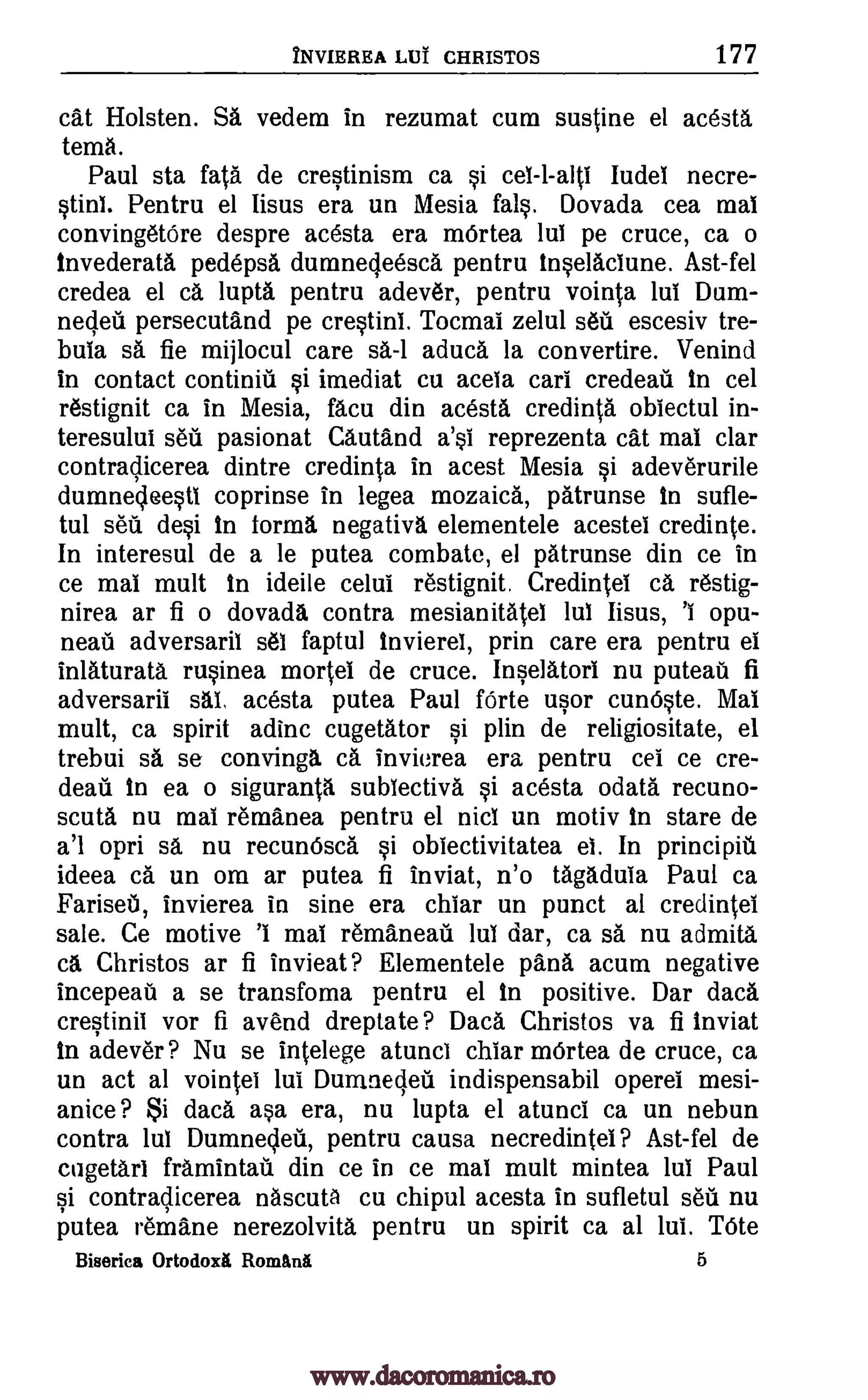 INVIRHEA Lilt CHRISTOS 177
cat Holsten. SA vedem in rezumat cum sustine el acesta
temA.
Paul sta fata de crestinism ca si cel-l-alti Iudel necre-
stint. Pentru el Iisus era un Mesia fats. Dovada cea mat
convingetOre despre acesta era mOrtea lut pe cruce, ca o
Invederata pedepsa dumnecleesca, pentru inselactune. Ast-fel
credea el ca lupta pentru adever, pentru vointa lut Dam-
nedeii persecutand pe crestinl. Tocmai zelul seil escesiv tre-
bula sa fie mijlocul care sa-1 aduca la convertire. Venind
in contact continiii si imediat cu acela cart credeau in cel
restignit ca in Mesia, fAcu din acesta credinta obiectul in-
teresului sea pasionat Cautand a'si reprezenta cat mat clar
contraclicerea dintre credinta in acest Mesia si adeverurile
dumnedeestl coprinse in legea mozaica, patrunse In sufle-
tul sell desi in forma negativa elementele acestet credinte.
In interesul de a le putea combate, el patrunse din ce in
ce mat mult in ideile celut restignit. Credintel ca restig-
nirea ar fi o dovada contra mesianitatel lul lisus, 'I opu-
neafi adversaril set faptul invierel, prin care era pentru et
inlAturatA rusinea morsel de cruce. Inselatort nu puteau fi
adversarit sat, acesta putea Paul forte usor cunOste. Mat
mult, ca spirit adinc cugetator si plin de religiositate, el
trebui sa se convinga ca invierea era pentru cel ce cre-
deau In ea o sigurantA subiectiva si acesta ()data recuno-
scuta nu mat remanea pentru el nict un motiv In stare de
a'l opri sa nu recunOsca si obtectivitatea et. In principiti
ideea ca un om ar putea fi inviat, n'o tap:luta Paul ca
FariseU, invierea in sine era chiar un punct al credintet
sale. Ce motive 'I mat remaneati lut dar, ca sa nu admita
chi Christos ar fi invieat? Elementele pana acum negative
incepeati a se transfoma pentru el in positive. Dar data
crestinit vor fi avend dreptate? Daca Christos va fi inviat
In adever? Nu se intelege atunct chiar mOrtea de cruce, ca
un act al vointei lut Dumnecleti indispensabil operel mesi-
anice ? Si data asa era, nu lupta el atunci ca un nebun
contra lut Dumnedeil, pentru causa necredintet? Ast-fel de
cugetarl framintatil din ce in ce mat mult mintea lul Paul
si contradicerea nAscuta cu chipul acesta in sufletul sell nu
putea remane nerezolvita pentru un spirit ca al lui. Ude
Biserica Ortodox Romani 6
www.dacoromanica.ro
 