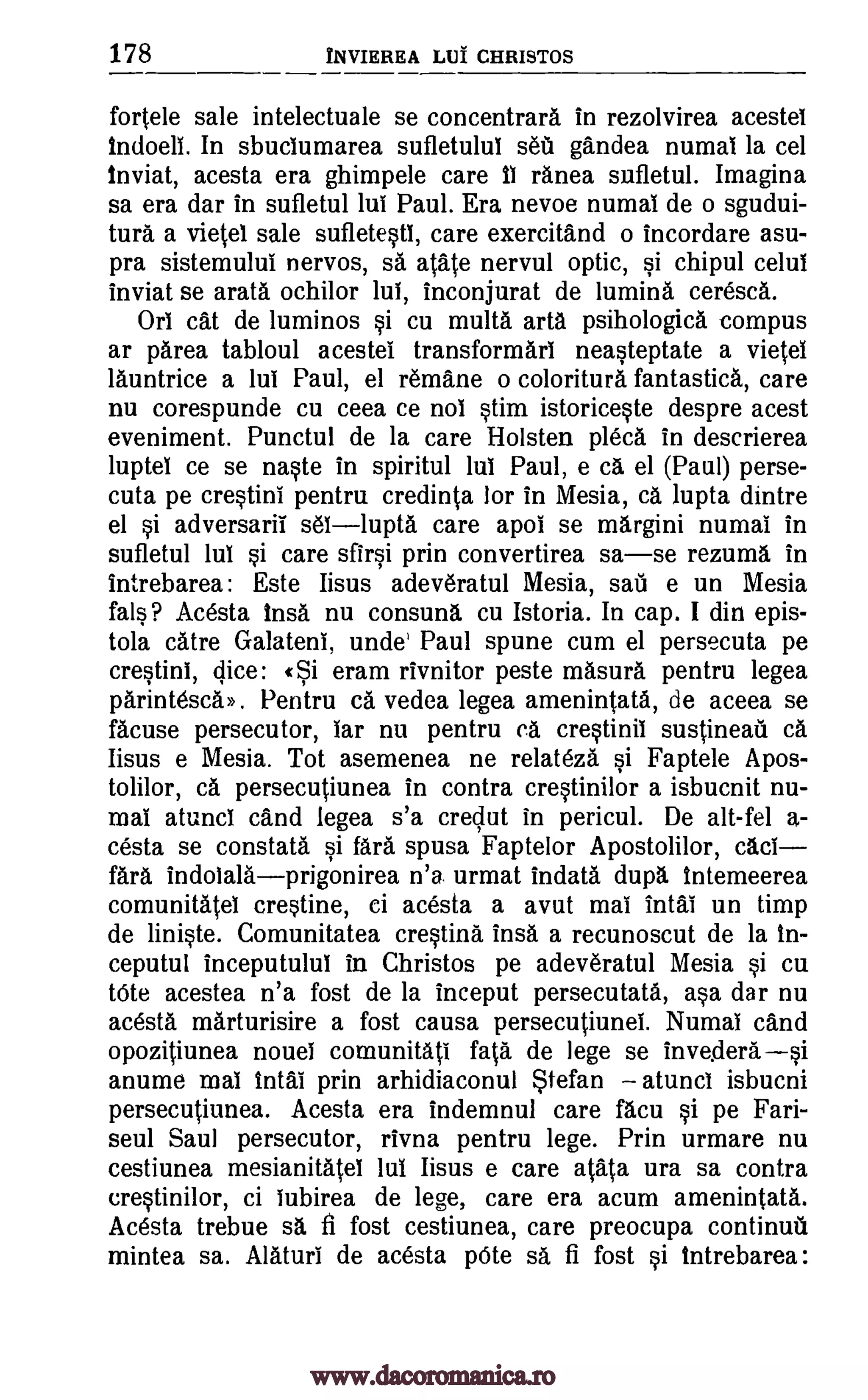 178 INVIEREA LUI CHRISTOS
fortele sale intelectuale se concentrara in rezolvirea acestei
indoeli. In sbuclumarea sufletului set gandea numai la cel
inviat, acesta era ghimpele care II ranea sufletul. Imagina
sa era dar in sufletul lui Paul. Era nevoe numai de o sgudui-
tura a vietel sale sufletestl, care exercitand o incordare asu-
pra sistemulul nervos, sa atate nervul optic, si chipul celui
inviat se arata ochilor lui, inconjurat de lumina ceresca.
oni cat de luminos si cu multa arta psihologica compus
ar 'Area tabloul acestel transformari neasteptate a vietei
launtrice a lui Paul, el remane o coloritura fantastica, care
nu corespunde cu ceea ce nol stim istoriceste despre acest
eveniment. Punctul de la care Holsten pleca in descrierea
luptel ce se naste in spiritul lui Paul, e Ca el (Paul) perse-
cuta pe crestini pentru credinta for in Mesia, ca lupta dintre
el si adversarii sellupta care apol se margini numai in
sufletul lui si care sfirsi prin convertirea sase rezuma in
intrebarea: Este Iisus adeveratul Mesia, sail e un Mesia
fals? Acesta insa nu consuna cu Istoria. In cap. I din epis-
tola catre Galatea unde' Paul spune cum el persecuta pe
crestini, «Si eram rivnitor peste masura pentru legea
parintesca». Pentru ea vedea legea amenintata, de aceea se
facuse persecutor, Tar nu pentru ca crestinii sustineail ca
Iisus e Mesia. Tot asemenea ne relateza si Faptele Apos-
tolilor, ca persecutiunea in contra crestinilor a isbucnit nu-
mai atunci cand legea s'a creclut in pericul. De alt-fel a-
cesta se constata si fara spusa Faptelor Apostolilor, caci
fara indoialaprigonirea n'a urmat indata dupa intemeerea
comunitatel crestine, ci acesta a avut mai intai un timp
de liniste. Comunitatea crestina insa a recunoscut de la in-
ceputul inceputulul in Christos pe adeveratul Mesia si cu
tote acestea n'a fost de la inceput persecutata, asa dar nu
acesta marturisire a fost causa persecutiunei. Numai and
opozitiunea nouei comunitati fata de lege se invesierasi
anume mai intal prin arhidiaconul Stefan atunci isbucni
persecutiunea. Acesta era indemnul care facu si pe Fari-
seul Saul persecutor, rivna pentru lege. Prin urmare nu
cestiunea mesianitatei lui Iisus e care atata ura sa contra
crestinilor, ci iubirea de lege, care era acum amenintata.
Acesta trebue sa, fi fost cestiunea, care preocupa continui
mintea sa. Alaturi de acesta pOte sa fi fost si intrebarea:
dice:
www.dacoromanica.ro
 