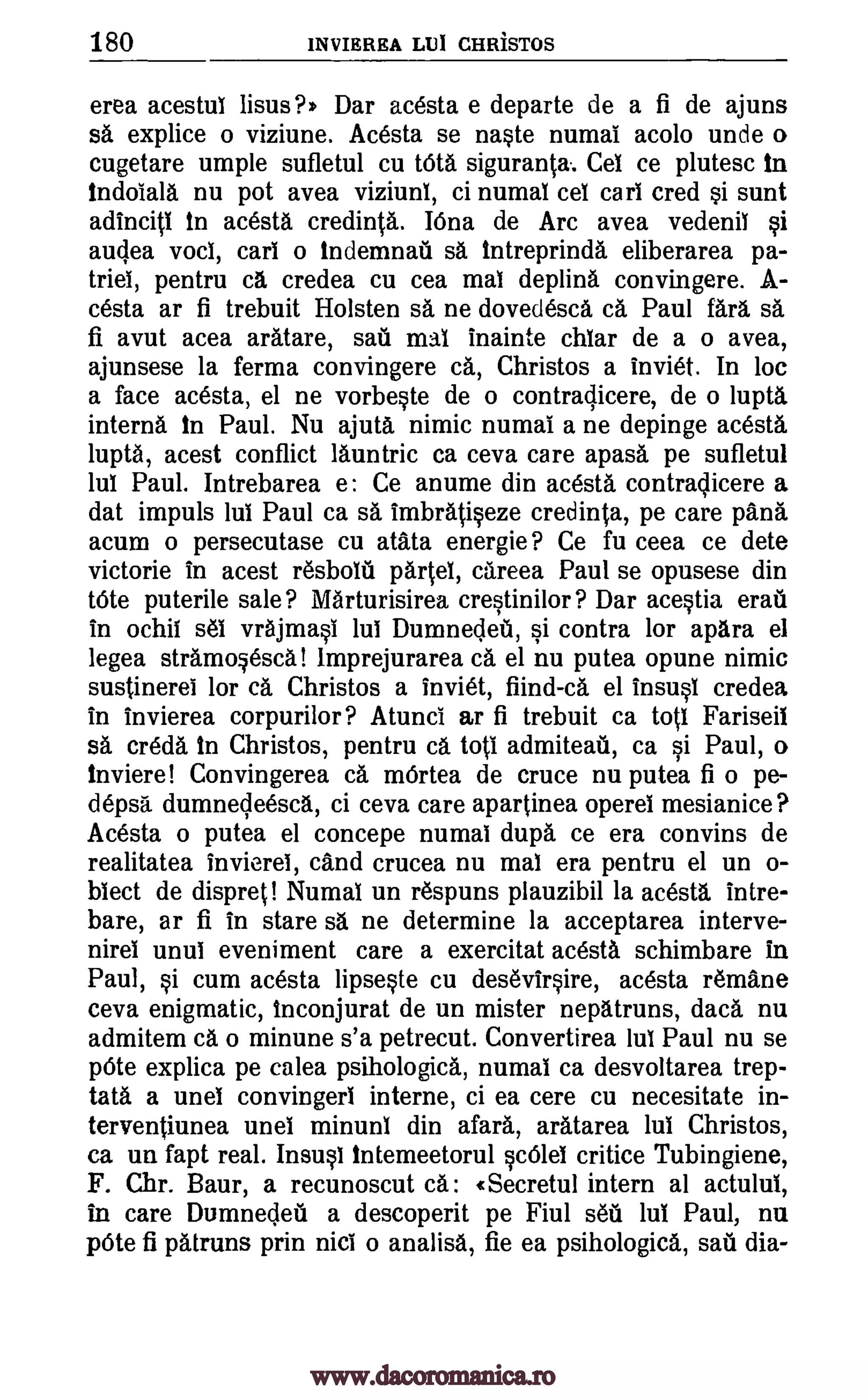 180 INVIEREA Lul CHRiSTOS
erea acestui lisus?) Dar acesta e departe de a fi de ajuns
sa explice o viziune. Acesta se naste numai acolo unde o
cugetare umple sufletul cu tOta siguranta. Cel ce plutesc in
indoiala nu pot avea viziuni, ci numai cel cars cred si sunt
adinciti In acesta credinta. Mina de Arc avea vedenil si
auclea vocl, cars o indemnail sa Intreprinda eliberarea pa-
triei, pentru ca credea cu cea mat deplina convingere. A-
cesta ar fi trebuit Holsten sa ne dovedesca ca Paul WI sa
fi avut acea aratare, sari mai inainte chlar de a o avea,
ajunsese la ferma convingere ca, Christos a inviet. In loc
a face acesta, el ne vorbeste de o contraclicere, de o lupta.
interna In Paul. Nu ajuta nimic numai a ne depinge acesta
lupta, acest conflict launtric ca ceva care apasa pe sufletul
lul Paul. Intrebarea e: Ce anume din acesta contraOicere a
dat impuls lui Paul ca sa imbratiseze credinta, pe care pans
acum o persecutase cu atata energie ? Ce fu ceea ce dete
victorie in acest r6sbolii 040, careea Paul se opusese din
tOte puterile sale? Marturisirea crestinilor? Dar acestia erati
in ochil sei vrajmasi lui Dumnecleti, si contra for apara el
legea stramqesca! lmprejurarea ca el nu putea opune nimic
sustinerei for ca Christos a inviet, fiind-ca el insusi credea
in invierea corpurilor? Atunci ar fi trebuit ca tot! Fariseil
sa ere& In Christos, pentru ca tots admiteak ca si Paul, o
Inviere! Convingerea ca mOrtea de cruce nu putea fi o pe-
depsa dumnecleesca, ci ceva care apartinea operel mesianice?
Acesta o putea el concepe numai dupa ce era convins de
realitatea invierel, cand crucea nu mal era pentru el un o-
biect de dispret! Numal un respuns plauzibil la acesta, intre-
bare, ar fi in stare sa ne determine la acceptarea interve-
nirei unui eveniment care a exercitat acesta schimbare in
Paul, si cum acesta lipseste cu desevirsire, acesta r6mane
ceva enigmatic, Inconjurat de un mister nepatruns, daca nu
admitem ca o minune s'a petrecut. Convertirea 1111 Paul nu se
peite explica pe calea psihologica, numai ca desvoltarea trep-
tata a unel convingerl interne, ci ea cere cu necesitate in-
terventiunea unel minunb din afara, aratarea lul Christos,
ca un fapt real. Insusl tntemeetorul scilel critice Tubingiene,
F. Chr. Baur, a recunoscut «Secretul intern al actului,
in care Dumnecleu a descoperit pe Fiul seu lul Paul, nu
pae fi patruns prin nisi o analisa, fie ea psihologica, sari dia-
www.dacoromanica.ro
 