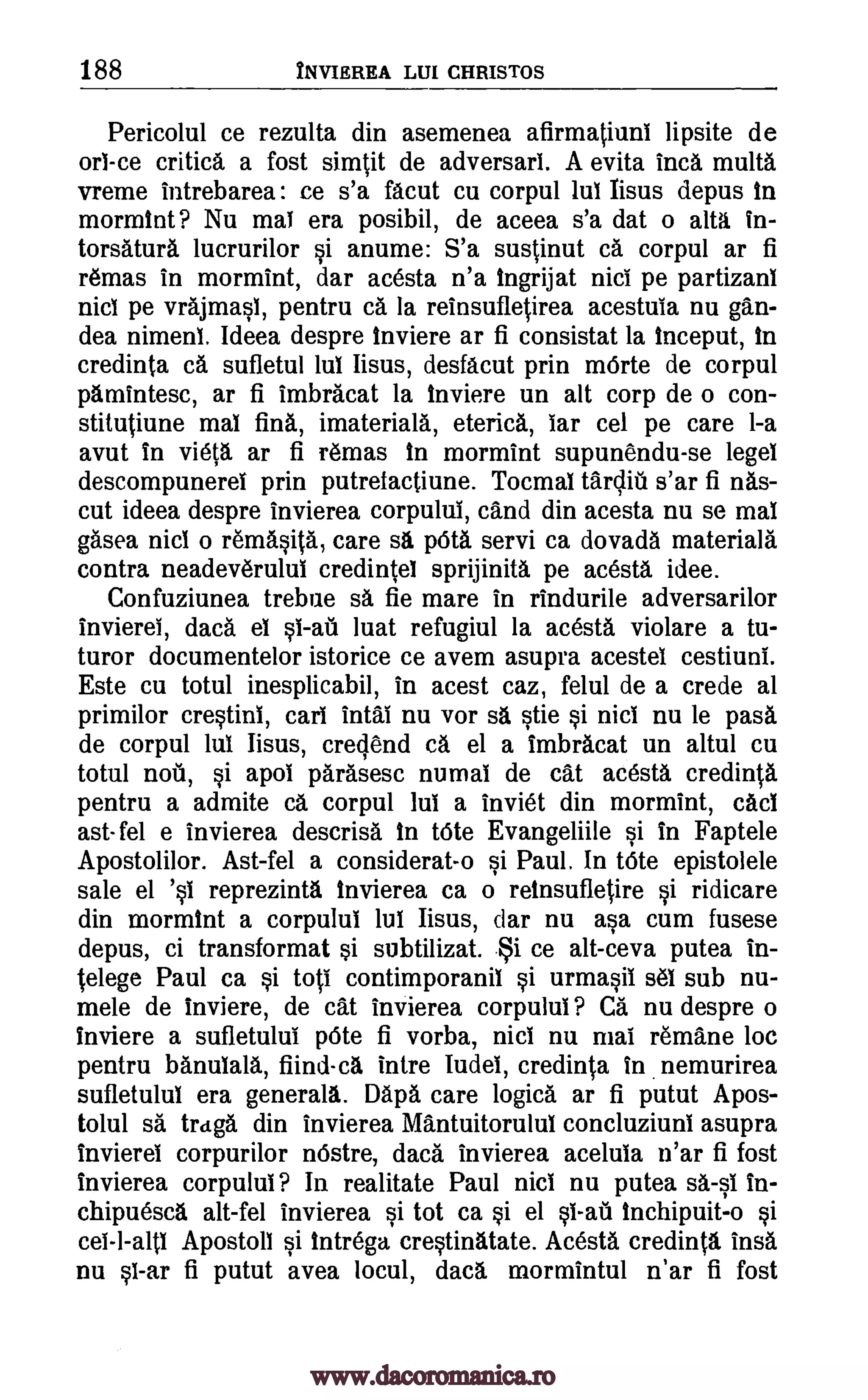 188 NVIEREA LUI CHRISTOS
Pericolul ce rezulta din asemenea afirmatiunl lipsite de
orl-ce critic& a fost simtit de adversarl. A evita Inca multa
vreme intrebarea : ce s'a facut cu corpul lul Iisus depus In
mormint? Nu mai era posibil, de aceea s'a dat o alta in-
torsatura lucrurilor si anume: S'a sustinut ca corpul ar fi
remas in mormint, dar acesta n'a Ingrijat nici pe partizani
nicl pe vrajmasl, pentru ea la reinsufletirea acestula nu gan-
dea nimeni. Ideea despre Inviere ar fi consistat la Inceput, In
credinta ca sufletul lul Iisus, desfacut prin mOrte de corpul
parnintesc, ar fi imbracat la inviere un alt corp de o con-
stitutiune mal fink imateriala, eterica, far cel pe care 1-a
avut in vieta ar fi remas In mormint supunendu-se legel
descompunerel prin putrefactiune. Tocmal tardiu s'ar fi nas-
cut ideea despre invierea corpulul, cand din acesta nu se mai
gasea nicl o remasita, care sa pOta servi ca dovada materials
contra neadev6rului credintel sprijinita pe acesta idee.
Confuziunea trebue sa fie mare in rindurile adversarilor
invierel, data el luat refugiul la acesta violare a tu-
turor documentelor istorice ce avem asupra acestel cestiuni.
Este cu totul inesplicabil, in acest caz, felul de a crede al
primilor crestini, cart intal nu vor sa stie si nicl nu le pass
de corpul lui Iisus, crecjend ca el a imbracat un altul cu
totul nou, si apol parasesc numal de cat acesta credinta
pentru a admite ca corpul lui a inviet din mormint, caci
ast- fel e invierea descrisa. In bite Evangeliile si in Faptele
Apostolilor. Ast-fel a considerat-o si Paul. In tote epistolele
sale el 's1 reprezinta Invierea ca o reinsufletire si ridicare
din mormint a corpului lui Iisus, dar nu asa cum fusese
depus, ci transformat i subtilizat. ce alt-ceva putea in-
telege Paul ca si toti contimporanil si urmasii sel sub nu-
mele de inviere, de cat invierea corpulul? Ca nu despre o
inviere a sufletului 'Ate fi vorba, nicl nu mai remane loc
pentru banulala, fiind-ca intre Iudel, credinta in nemurirea
sufletulul era generali. Daps care logics ar fi putut Apos-
tolul sa traga din invierea Mantuitorulul concluziuni asupra
invierei corpurilor m5stre, data invierea acelula n'ar fi fost
invierea corpulul? In realitate Paul nici nu putea sail in-
chipuesca alt-fel invierea si tot ca si el Inchipuit-o si
cel-l-alti Apostoll si Itntrega crestinatate. Acesta credinta insa
nu sl-ar fi putut avea locul, data mormintul n'ar fi fost
§1-all
§1-ail
$i
www.dacoromanica.ro
 