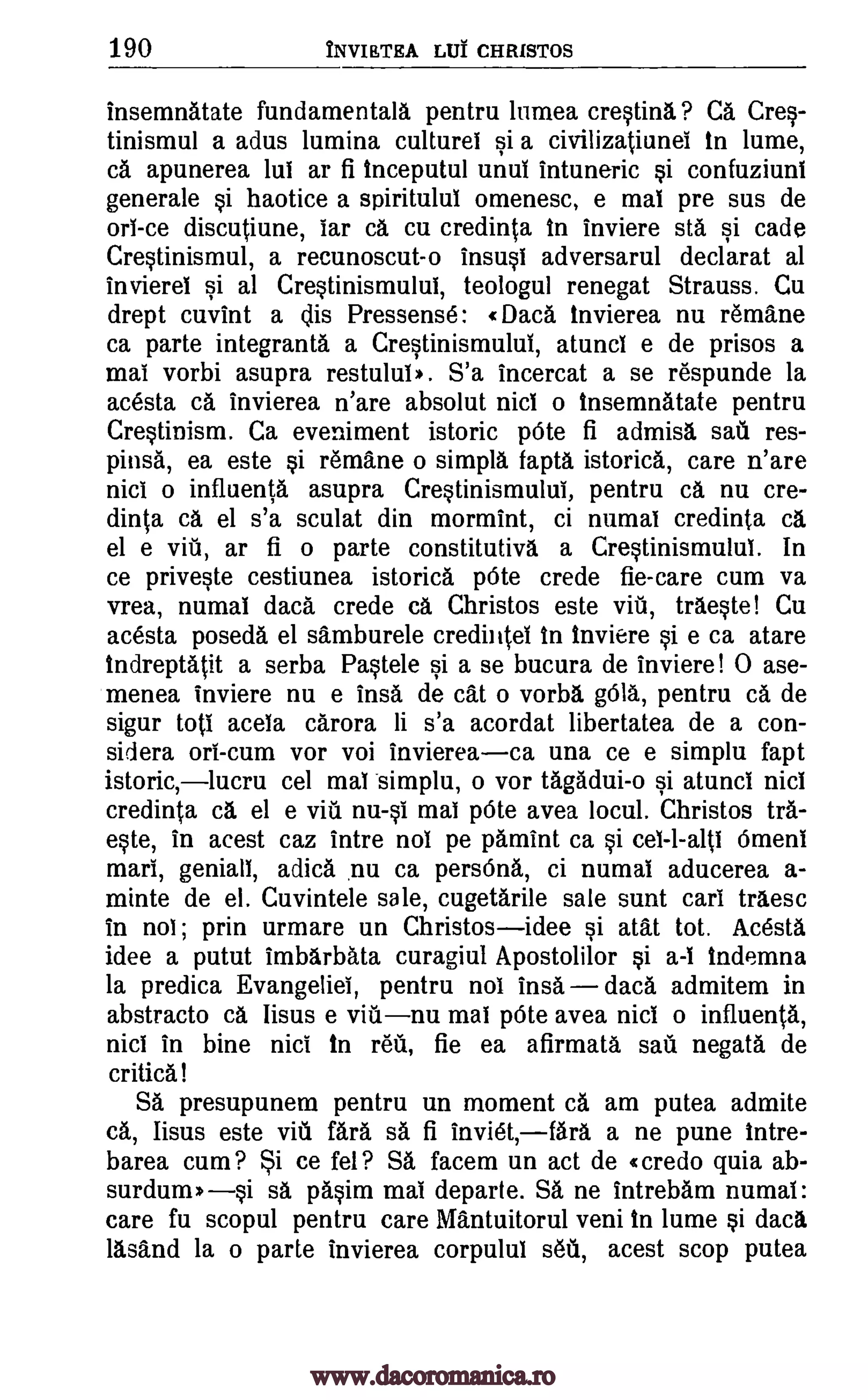 190 NVIETEA LUT CHRISTOS
insemnAtate fundamentalg pentru lumea cresting.? Ca Cres-
tinismul a adus lumina culturei si a civilizatiunei in lume,
ca apunerea lui ar fi tnceputul unul intuneric si confuziuni
generale si haotice a spiritulul omenesc, e mat pre sus de
or! -ce discutiune, !ar CA cu credinta to inviere sta si cade
Crestinismul, a recunoscut-o insusi adversarul declarat al
invierel si al Crestinismului, teologul renegat Strauss. Cu
drept cuvint a dis Pressense: R Daca tnvierea nu r6mane
ca parte integranta a Crestinismului, atuncl e de prisos a
mai vorbi asupra restulub. S'a incercat a se respunde la
acesta ca invierea n'are absolut nici o tnsemnAtate pentru
Crestinism. Ca eveniment istoric pOte fi admisa sail res-
pinsg, ea este si remane o simpla fapta istorica, care n'are
nici o influents asupra Crestinismului, pentru ca nu cre-
dinta ca el s'a sculat din mormint, ci numal credinta ca
el e ar fi o parte constitutive, a Crestinismului. In
ce priveste cestiunea istorica p6te crede fie-care cum va
vrea, numal dad. crede ca. Christos este via, traeste! Cu
acesta posedg el samburele credintel to inviere si e ca atare
Indreptatit a serba Pastele si a se bucura de inviere! 0 ase-
menea inviere nu e ins& de cat o vorba g61s, pentru ca de
sigur totl acela carora li s'a acordat libertatea de a con-
sidera on -cum vor voi inviereaca una ce e simplu fapt
istoric,lucru cel ma! simplu, o vor tAgAdui-o si atunci nici
credinta ca el e viti nu -s! mai pOte avea locul. Christos trg-
este, in acest caz intre no! pe pamint ca si cel-l-alts Omen!
marl, genial!, adicg. nu ca persOng, ci numal aducerea a-
minte de el. Cuvintele sale, cugetarile sale sunt cart traesc
in no! ; prin urmare un Christosidee si atat tot. Acesta
idee a putut imbarbata curagiul Apostolilor si a-I indemna
la predica Evangeliel, pentru not insa daca admitem in
abstracto ca, lisus e mai pOte avea nici o influenta,
nici in bine nici in ref', fie ea afirmata negate de
critical
SA presupunem pentru un moment ca am putea admite
cg, lisus este vitt fait sg, fi inviet,fgra a ne pune Intre-
barea cum? Si ce fel? SA facem un act de (credo quia ab-
surdum»si sa pasim mai departe. SA ne intrebam numal:
care fu scopul pentru care Mantuitorul veni to lume si daca
lasand la o parte invierea corpului s6d, acest stop putea
vitt,
via nu
sau
www.dacoromanica.ro
 