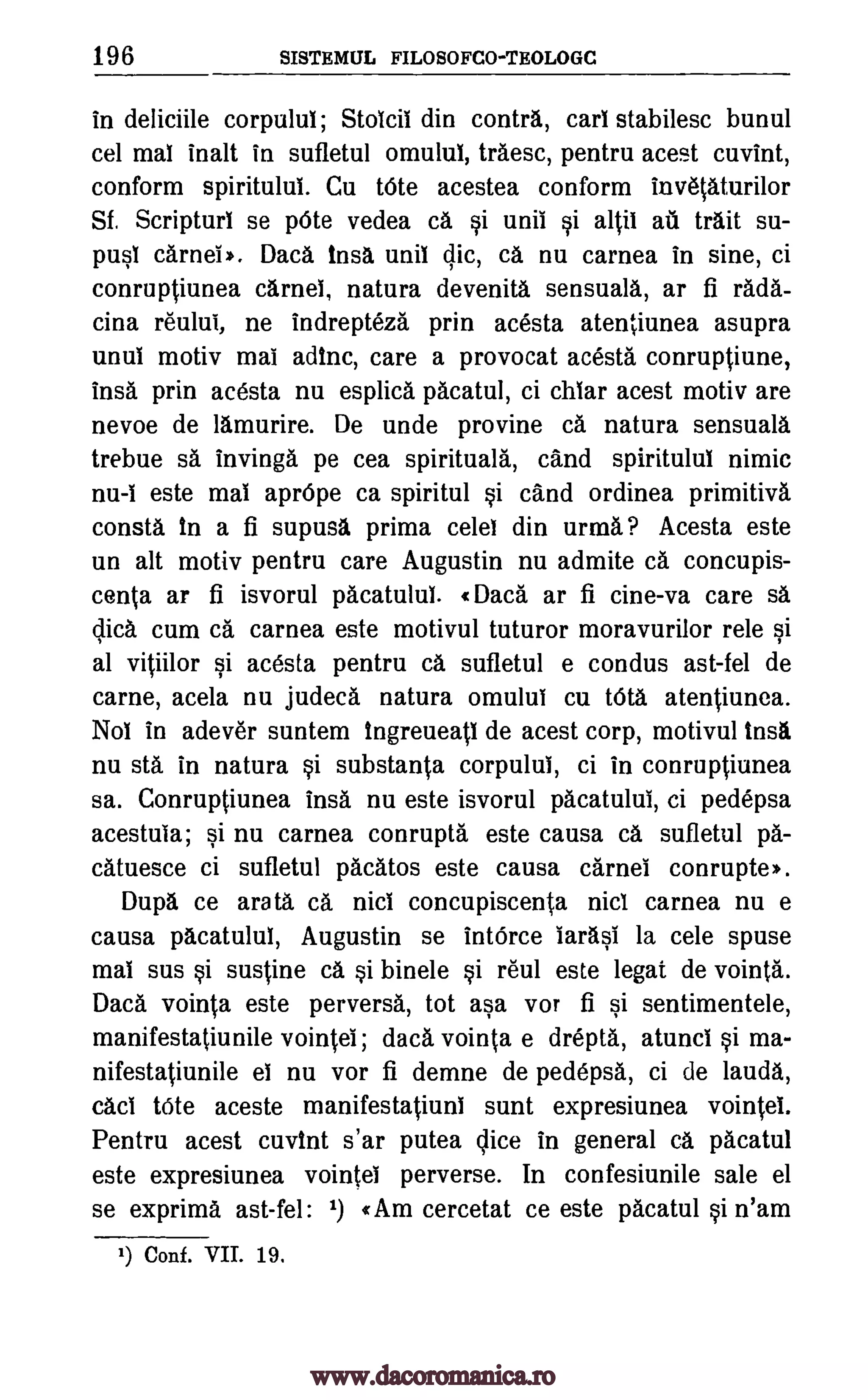 196 SISTEMUL FILOSOFCO-TEOLOGC
in deliciile corpului; Stoicil din contra, earl stabilesc bunul
cel mai inalt in sufletul omulul, traesc, pentru acest cuvint,
conform spiritulul. Cu tOte acestea conform invetaturilor
Sf. Scripturl se pOte vedea ca si unii si altil all trait su-
pusl camel». Daca insa unil clic, ca nu carnea in sine, ci
conruptiunea camel, natura devenita sensuala, ar fi rada-
cina reului, ne indrepteza prin acesta atentiunea asupra
unul motiv mai adtnc, care a provocat acesta conruptiune,
insa prin acesta nu esplica pacatul, ci chiar acest motiv are
nevoe de lamurire. De unde provine ca natura sensuala
trebue se invinga pe cea spirituals, cand spiritulul nimic
nu -1 este mai aprOpe ca spiritul si cand ordinea primitive
consta in a fi supusa prima celel din urma? Acesta este
un alt motiv pentru care Augustin nu admite ca concupis-
cenla am fi isvorul pacatulul. «Daca ar fi cine-va care sa
dice cum ca carnea este motivul tuturor moravurilor rele si
al vitiilor si acesta pentru ca sufletul e condus ast-fel de
came, acela nu judeca natura omulul cu tOta. atentiunea.
Nol in adev6r suntem ingreueati de acest corp, motivul insa
nu sta in natura si substanta corpului, ci in conruptiunea
sa. Conruptiunea insa nu este isvorul pacatulul, ci pedepsa
acestula; si nu carnea conrupta este causa ca sufletul pa-
catuesce ci sufletul pacatos este causa camel conrupte».
Dupe ce arata ca nici concupiscenta nici carnea nu e
causa pacatulul, Augustin se intOrce iarasi la cele spuse
mai sus si sustine ca si binele si reul este legat de vointa.
Daca vointa este perverse, tot asa vor fi si sentimentele,
manifestatiunile vointel; data vointa e drepta, atunci si ma-
nifestatiunile el nu vor fi demne de pedepsa, ci de lauds,
cad tOte aceste manifestatiuni sunt expresiunea vointei.
Pentru acest cuvint s'ar putea vice in general ca pacatul
este expresiunea vointel perverse. In confesiunile sale el
se exprima ast-fel: 1) «Am cercetat ce este pacatul si n'am
1) Conf. VII. 19.
www.dacoromanica.ro
 
