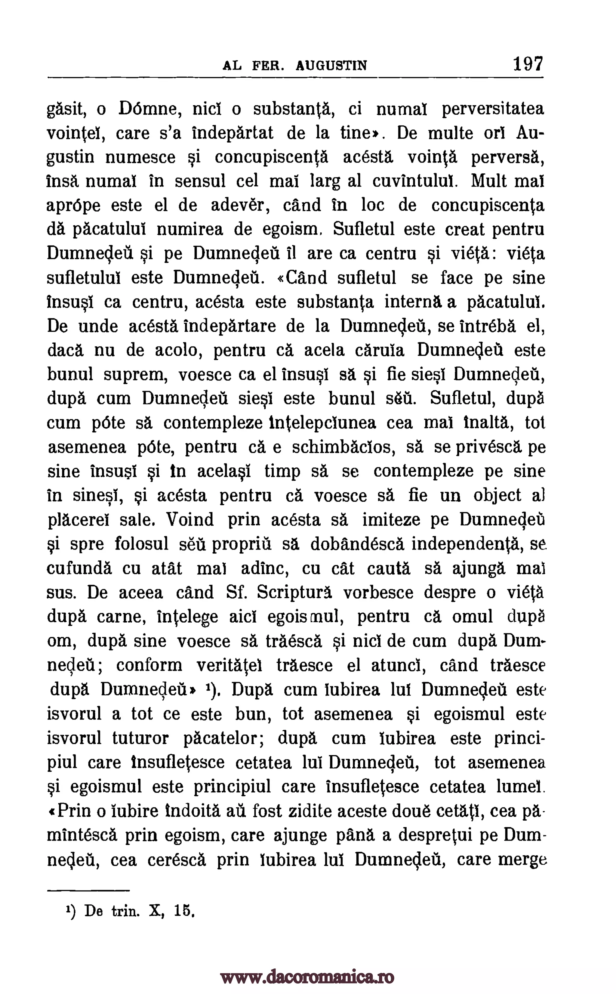 AL FER. AUGUSTIN 197
gasit, o DOrnne, nici o substanta, ci numai perversitatea
vointel, care s'a indepartat de la tine). De multe on Au-
gustin numesce si concupiscenta acesta vointa perverse,
insa numai in sensul cel mai larg al cuvintului. Mu lt mai
apr6pe este el de adever, cand in loc de concupiscenta
da pacatului numirea de egoism. Sufletul este treat pentru
DumnecIett §i pe Dumnecleti il are ca centru vieta
sufletului este Dumnegeti. «Cand sufletul se face pe sine
insusi ca centru, acesta este substanta interns a pacatului.
De unde acesta indepartare de la Dumnecleu, se intreba el,
data nu de acolo, pentru ca acela caruia Dumneclett este
bunul suprem, voesce ca el insusi sa si fie siesi Dumneclett,
dupa cum Dumnecieil siesi este bunul seu. Sufletul, dupd
cum 'Ate sa contempleze Intelepciunea cea mai tnalta, tot
asemenea 'Ate, pentru ca e schimbacios, sa se privesca pe
sine insusi si In acelasi timp sa se contempleze pe sine
in sinesi, si acesta pentru ca voesce sa fie un object al
placerei sale. Voind prin acesta sa imiteze pe Dumneget
§i spre folosul sett propritt sa dobandesca independenta, se.
cufunda cu atat mai adinc, cu cat cautd sa ajunga mai
sus. De aceea cand Sf. Scripturd vorbesce despre o vieta
dupa came, intelege aid egoismul, pentru ca omul dup6
om, dupd sine voesce sa traesce si nici de cum dupa Dum-
neclett; conform veritatel traesce el atunci, cand traesce
dupd Durtmecleiti 1). Dupd cum lubirea mut Dumneclett este
isvorul a tot ce este bun, tot asemenea si egoismul este
isvorul tuturor pacatelor; dupa cum iubirea este princi-
piul care tnsufletesce cetatea lui Dumnegeti, tot asemenea
si egoismul este principiul care insufletesce cetatea lumel.
«Prin o iubire Indoita au fost zidite aceste doue cetati, cea pa-
mintesca prin egoism, care ajunge pana a despretui pe Dum-
neclea, cea ceresca prin lubirea 1111 Dumnecleti, care merge
1) De trin. X, 15,
§i vieta:
www.dacoromanica.ro
 