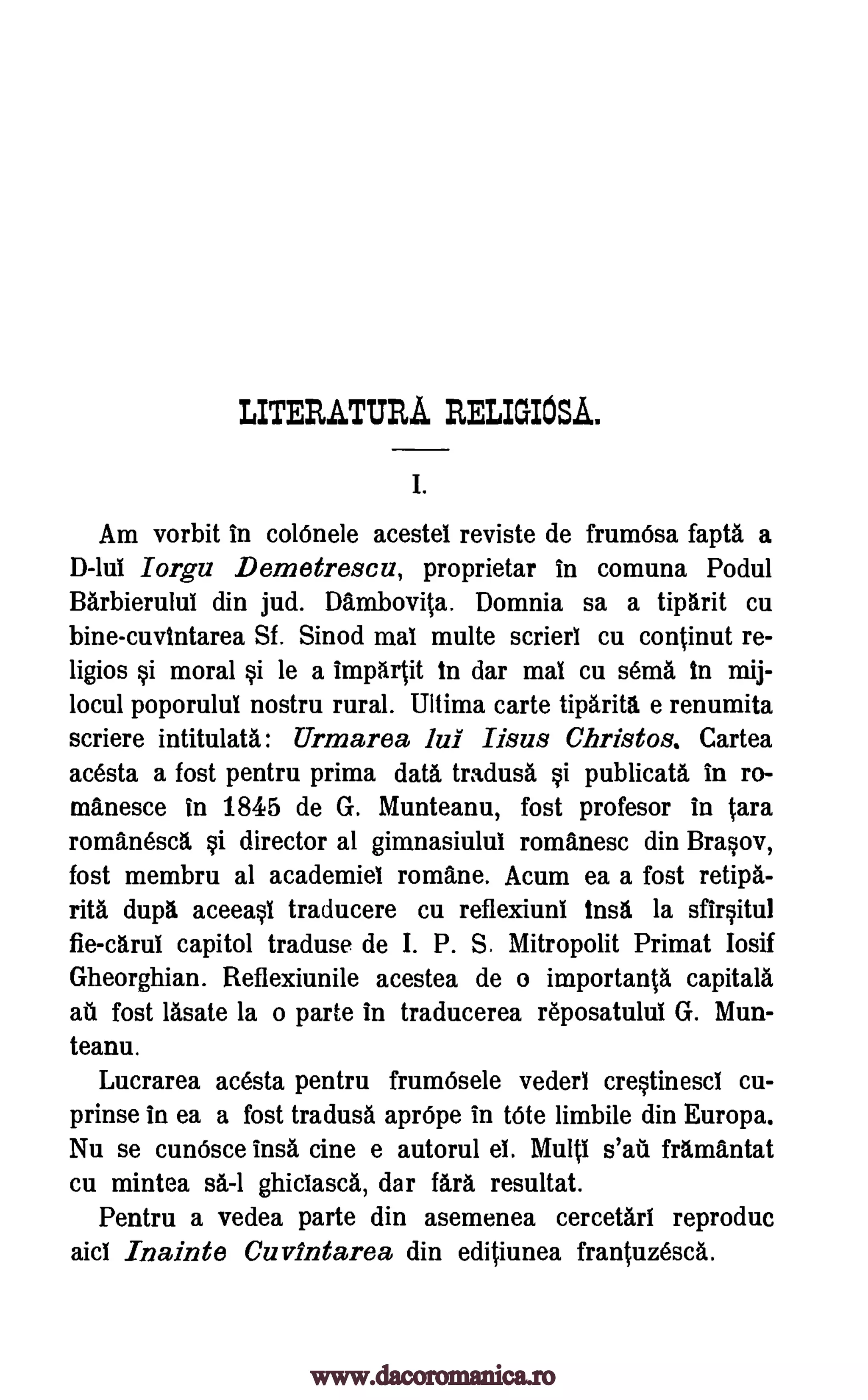 LITERATURA RELIGIOSA.
I.
Am vorbit in colOnele acestel reviste de frumOsa fapta a
D-lui Iorgu Demetrescu, proprietar in comuna Podul
Barbierului din jud. Dambovita. Domnia sa a tiparit cu
bine- cuvtntarea Sf. Sinod mal multe scrieri cu continut re-
ligios §i moral §i le a impartit in dar mal cu sema in mij-
locul poporului nostru rural. Ultima carte tiparita e renumita
scriere intitulata: Urmarea lui Iisus Christos. Cartea
acesta a fost pentru prima data tradusa §i publicata in ro-
manesce in 1845 de G. Munteanu, fost profesor in tam
romanesca §i director al gimnasiului romanesc din Bra§ov,
fost membru at academiel romane. Acum ea a fost retipa-
rita dupa aceea0 traducere cu reflexiuni insa la sfir§itul
fie-carui capitol traduse de I. P. S. Mitropolit Primat Iosif
Gheorghian. Reflexiunile acestea de o irnportanta capitals
au fost lasate la o parte in traducerea reposatului G. Mun-
teanu.
Lucrarea acesta pentru frumOsele vederi cre§tinesci cu-
prinse in ea a fost tradusa apr6pe in tote limbile din Europa.
Nu se cun6sce insa tine e autorul el. Multi s'au framantat
cu mintea sa-1 ghiciasca, dar fara resultat.
Pentru a vedea parte din asemenea cercetari reproduc
aid Inainte Cuvintarea din editiunea frantuzesca.
www.dacoromanica.ro
 