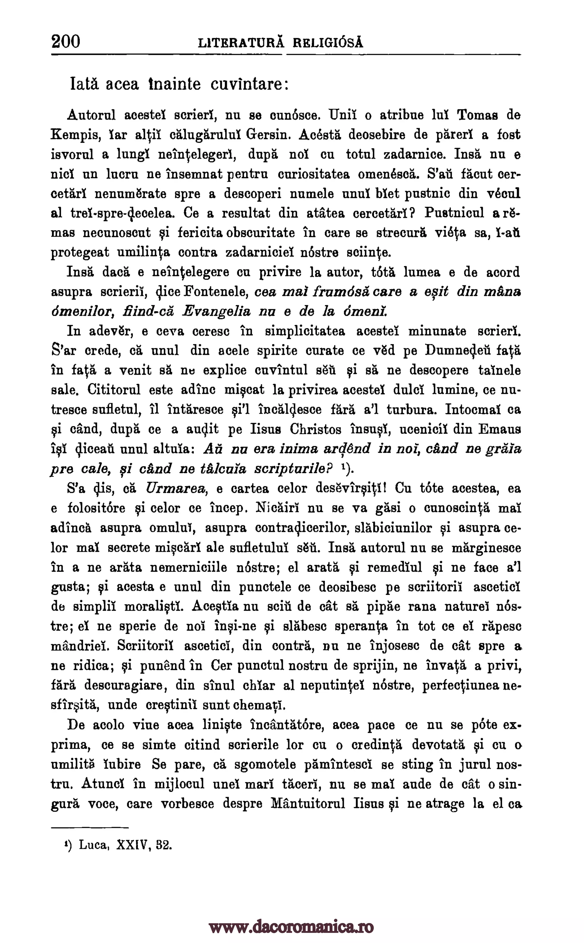 200 LlTERATURA RELIGIOSA
Iata acea tnainte cuvintare:
Autorul acestei scrieri, nu se eunosce. Una o atribne lul Tomas de
Kempis, far al ii caluggrului Gersin. Acesta deosebire de pareri a fost
isvornl a lungi neintelegerl, dupt, nol cu total zadarnice. Insa nu e
nici un lucru ne insemnat pentrn cnriositatea omenesea. S'at &cut cer-
cetari nenumarate spre a descoperi numele unul biet pustnic din vecul
al trei-spre-clecelea. Ce a resultat din atatea cereetari? Pustnicul a A-
mas neeunoseut fericita obscuritate in care se strecura vieVa sa, l-ati
protegeat umiliMa contra zadarniciei nostre
Insil dacit e neintelegere en privire la autor, tots lumea e de acord
asupra scrieriI, dice Fontenele, cea mai frunidsii care a eqii din mans
dmenilor, find-ca Evangelia nu e de la omen!.
In adever, e ceva ceresc in simplicitatea acestei minunate scrierl.
S'ar crede, ca unul din acele spirite curate ce yea pe Dumne4eil fate
in feta a venit sa nu explice envintul sat $i sa ne descopere tainele
sale. Cititorul este adine miscat la privirea acestei dulci lnmine, ce nu-
tresce sufletul, it intaresce incalq.esce fare a'l turbura. Intoemal ea
si &and, dupa ce a audit pe Iisus Christos insul, ucenicil din Emaus
cliceat unul altuia: Ad nu era inima ard6nd in not, and ne graia
pre cal°, 0 and ne tAkula scripturileP 1).
S'a cgs, ca Urmarea, e cartes celor desevirqitll Cu tote acestea, ea
e folositOre celor ce incep. Nictiri nu se va gasi o ennoscin0 mai
adinch asupra omului, asupra contraclicerilor, slabiciunilor si asupra ce-
lor mai secrete miscari ale sufletulul sat. Insa autorul nu se marginesee
in a ne arata nemerniciile 'Astro; el arata si remediul ne face a'l
gusts; si acesta e unul din punctele ce deosibesc pe scriitoril ascetici
de simplil moralicti. Acestia nu wit de cat sit pipae rana natural nos-
tre; el ne sperie de no! insi-ne si slabese sperania in tot ce ei rapes°
mandriei. Seriitoril ascetic!, din contra, nil ne injosesc de cat spre a
ne ridica; si punend in Cer punctul nostru de sprijin, ne invapa a privi,
fart' descuragiare, din stun! chiar al neputiwcel nOstre, perfeqiunea ne-
sfirsita, unde crestinil sunt chemavi.
De acolo vine acea liniste IncantatOre, acea pace ce nu se pOte ex-
prima, ce se simte citind scrierile for cu o credinVa devotata $i en o
nmilita inbire Se pare, ca sgomotele pamintesei se sting in jurul nos-
tru. Atunel in mijloeul unel marl taceri, nu se mai ande de cat o sin-
gura voce, care vorbesce despre Mantuitorul Iisus si ne atrage la el ca
1) Luca, XXIV, 32.
Bi
soil*.
BPI
Ica
Bi
Bi
www.dacoromanica.ro
 
