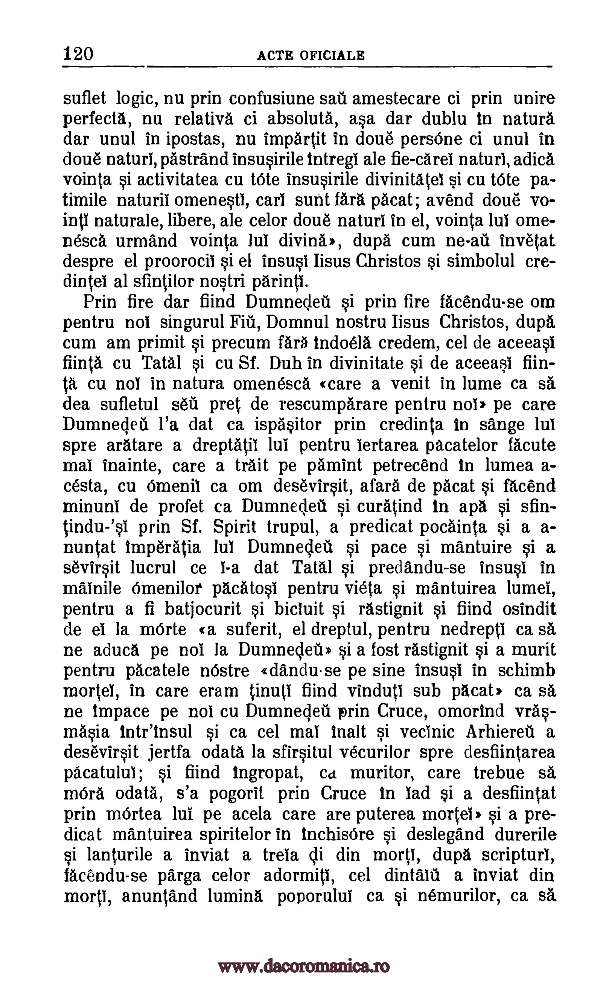 120 ACTE OFICIALE
suflet logic, nu prin confusiune sau amestecare ci prin unire
perfecta, nu relativa ci absoluta, asa dar dublu in natura
dar unul in ipostas, nu impartit in doue persOne ci unul in
done naturl, pastrand insusirile intregi ale fie -caret naturl, adica
vointa si activitatea cu tOte insusirile divinitatel si cu tOte pa-
timile naturil omenesti, cart suet far' pacat; avend doue vo-
intl naturale, libere, ale celor doue naturi in el, vointa lui ome-
nesca urmand vointa Jul diving', dupa cum ne -au invetat
despre el proorocil si el insusl Iisus Christos si simbolul cre-
dintei al sfintilor nostri parintl.
Prin fire dar fiind Dumnecleu si prin fire facendu-se om
pen tru not singurul Fiii, Domnul nostru Iisus Christos, dupa
cum am primit si precum far' indoela credem, cel de aceeasl
fiinta cu Tatal si cu Sf. Duh in divinitate si de aeeeasi fiin-
ta nol in natura omenesca «care a venit in lume ca sa
dea sufletul seu pret de rescumparare pentru nol' pe care
Dumneclea l'a dat ca ispasitor prin credinta in sange lui
spre aratare a dreptatil lui pentru lertarea pacatelor facute
mai inainte, care a trait pe pamint petrecend in lumea a-
cesta, cu Omenil ca om desevirsit, gall de pacat si facend
minuni de profet ca Dumnedeil si curatind in apa si sfin-
tindu-'si prin Sf. Spirit trupul, a predicat pocainta si a a-
nuntat Itmperatia lul Dumnedeu si pace si mantuire si a
sevirsit lucrul ce I-a dat Tatal si predandu -se insusi in
malnile Omenilor pacatosi pentru vieta si mantuirea lumel,
pentru a fi batjocurit si bicluit si rastignit si fiind osindit
de el la mOrte «a suferit, el dreptul, pentru nedrepti ca sa
ne aduca pe not la Dumnecleti* si a lost rastignit si a murit
pentru pacatele nOstre 4dandu- se pe sine insusi in schimb
mortel, in care eram tinuti fiind vinduti sub pacat' ca sa
ne impace pe nol cu Dumnegea prin Cruce, omortnd vras-
masia Inteinsul si ca cel mai Malt si vecinic Arhiereti a
desevirsit jertfa odata la sfirsitul vecurilor spre desfiintarea
pacatulul; si fiind ingropat, Ca muritor, care trebue sa
mOra odata, s'a pogorit prin Cruce in lad si a desfiintat
prin mOrtea lul pe acela care are puterea mortei, si a pre-
dicat mantuirea spiritelor in InchisOre si deslegand durerile
si lanturile a inviat a trela 41 din morti, dupa scripturl,
facendu-se parga celor adormiti, cel dintalil a inviat din
morti, anuntand lumina poporulul ca si nemurilor, ca sa
cu
www.dacoromanica.ro
 