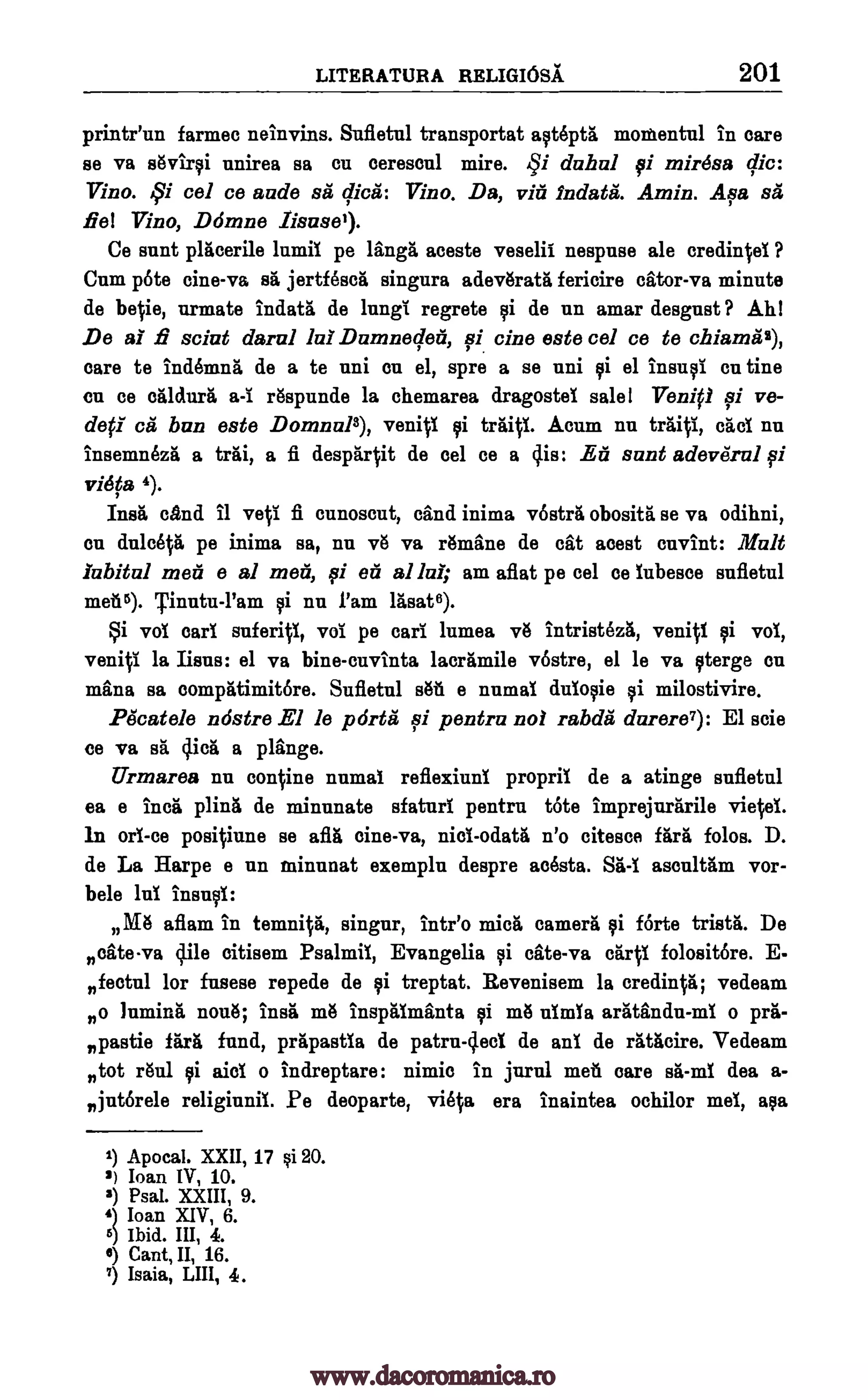 LITERATURA RELIGIOSA. 201
printr'un farmec neinvins. Sufletul transportat astepta momentul in care
se va sOvirsi unirea sa cu ceresoul mire. dahal si mirdsa
Vino. 59i eel ce aude sa dice: Vino. Da, via 1ndata. Amin. Asa sa
Eel Vino, Damne Iisusel).
Ce aunt placerile lumil pe langa aceste veselil nespuse ale credinfel ?
Cum pote cine-va sa jertfesca singura adev6rata fericire cator-va minute
de belie, nrmate indata de lung( regrete si de nn amar desgust ? Ahl
_De al fi saint daral Damneder, 0 tine este eel ce to chiamaz),
care te indemna de a te uni on el, spre a se mil si el insud on tine
en ce Wawa r6spunde la chemarea dragostel sale! Venip 0 ye-
deft- ca bun este Doninal3), venifi si traifl. Acum nu traifi, teal nu
insemnOza a trai, a fi desparfit de eel ce a Os: Ea aunt adeverul si
viefa 4).
Ins& and 11 yeti fi cunoscut, dud inima vbstra obosita se va odihni,
en dulcela pe inima sa, nu vo va Amine de cat aoest cuvint: Malt
iabital men e al men, 0 ea al lul; am aflat pe cel cc lubesce sufletul
met2). Tinutu-l'am si nu ram lasat6).
Si vol earl suferifi, vol pe cad lumea v13 intristeza, venift si vol,
venifi la liens: el va bine-cuvinta lacramile vbstre, el le va sterge on
mina sa compatimitOre. Sufletul styti e numal duiosie si milostivire.
Pdcatele ndstre El le porta qi pentra not rabda darere7): El ode
ce va sit 4icii a plange.
Urmarea nu confine numal reflexiuni propril de a atinge sufletul
ea e Inca plina de minnuate sfaturl pentrn tote imprejurarile
In on -ce posifiune se afla tine -va, niol -odata n'o citesce fare folos. D.
de La Harpe e nn minunat exempla despre acesta. Sa -1 ascultam vor-
bele Jul insult
Da aflam in temnifa, singer, Intr'o mica camera si forte trista. De
ncate-va 4ile oitisem Psalmil, Evangelia si cite -va crirfl folositbre.
fectul for fusese repede de si treptat. Revenisem la credinfa; vedeam
no lumina none; burl mg inspaimanta $i mg 'Am% aratandn-ml o pra-
npastie fare fund, prapastla de patru -4ecl de and de ratacire. Vedeam
n ranitot Eli aid o indreptare: nimic in jurul met care sa-ml dea a-
njutbrele religinnil. Pe deoparte, viefa era Inaintea ochilor mel, asa
1) Apocal. XXII, 17 si 20.
2) loan IV, 10.
3) Psal. XXIII, 9.
4) loan XIV, 6.
6) Ibid. III, 4.
4) Cant, II, 16.
7) Isaia, LIII, 4.
qi
la!
a-I
viefel.
E-
www.dacoromanica.ro
 