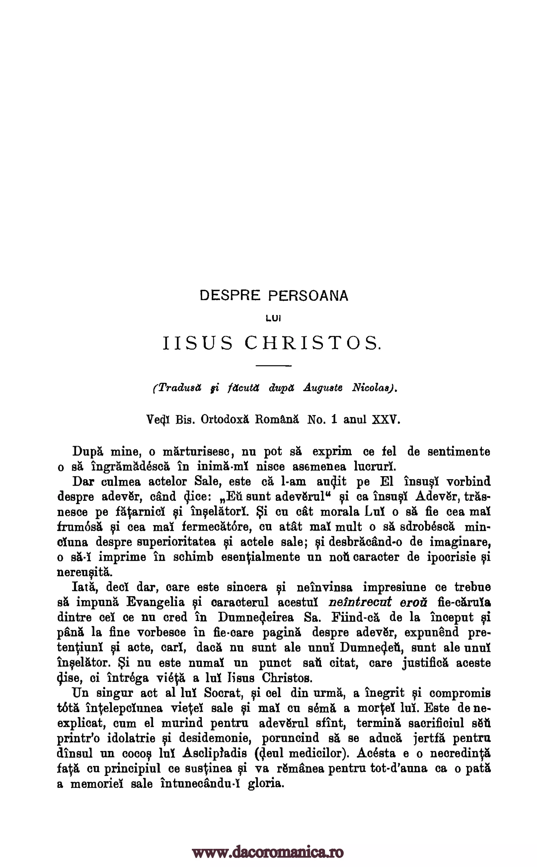 DESPRE PERSOANA
LUI
IISUS CHRISTOS.
(Tradusli fi facuta cluptt Auguste Nicolas).
Vecil Bis. Ortodoxii. RomanA, No. 1 anul XXV.
Dap& mine, o marturisesc, nu pot sit exprim ce tel de sentimente
o sh ingramAdescrt in niece asemenea lucruri.
Dar culmea actelor Sale, este di I-am audit pe El ins* vorbind
despre adev6r, cand dice: Di Bunt adev6ral" ca insuql Adev6r, teas-
fleece pe fatarnici qi inqelatori. Si en cat morals Lui o srt fie cea mai
frum6s& i cea mai fermeditore, cu atat mai malt o srt sdrobescrt min-
°Tuna despre superioritatea i actele sale; desbracind-o de imaginare,
o s&-i imprime in schimb esentialmente un not caracter de ipoorisie
nerenstitrt.
hat, deal dar, care este sincera ski neinvinsa impresiune ce trebue
impuna Evangelia caracterul acestui neintrecat °rod fie-cArnia
dintre eel ce nu cred in Dumned.eirea Sa. Fiind-ca de la inceput tai
pang la fine vorbesce in fie-care paging"' despre adev6r, expunend pre-
tenViuni qi acte, earl, dace nu aunt ale unui Dumnedeti, aunt ale unni
II:will:tor. Si nu este numai un punct sat citat, care justifica aceste
dise, ci intrega viet& a lui liens Christos.
IIn singur act al lui Socrat, vi cel din urn* a inegrit compromis
t6ta intelepciunea vie ei sale qi mai en sem& a mortel lui. Este de ne-
explicat, cum el murind pentru adevbal sfint, terming sacrificial sail
printr'o idolatrie i desidemonie, poruncind sA se aduca jertfa pentru
dinsnl un cocoa lui Asclipladis (deul medicilor). Acesta e o necredinta
fa% en principiul ce sustinea ski va Amines pentru tot-d'auna ca o path
a memoriel sale intunecandu-i gloria.
inimii-ml
Ili
sii
ii
s& ai
foi
www.dacoromanica.ro
 