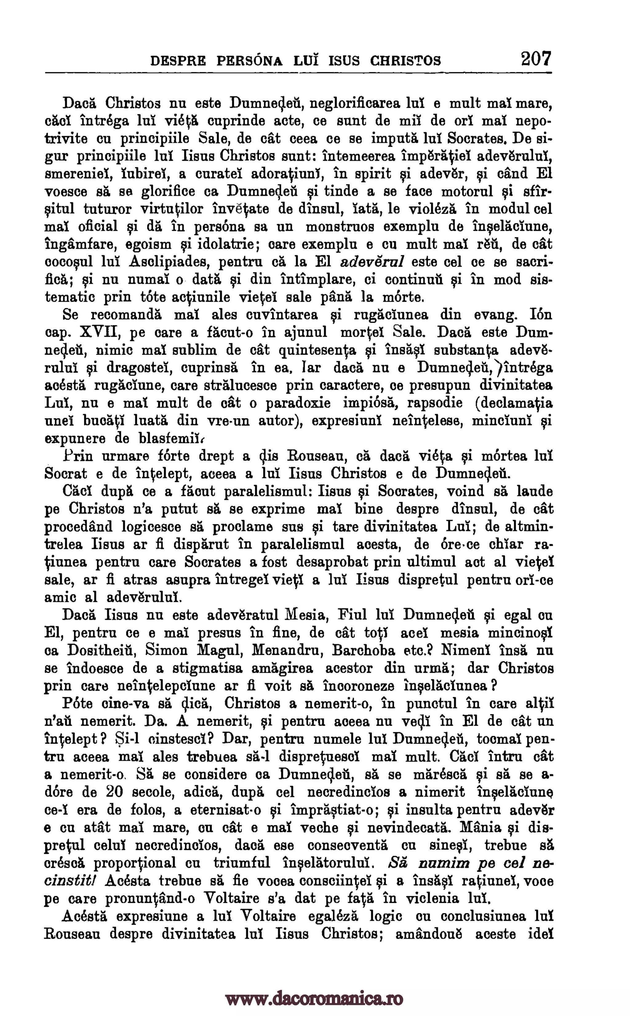 DESPRE PERSONA DUI ISUS CHRISTOS 207
Daca Christos nu este Damned* neglorificarea hi e malt mai mare,
cad intrOga lni vista cnprinde acte, ce sunt de mil de on mai nepo-
trivite cu principiile Sale, de cat ceea ce se imputa hi Socrates. De si-
gur principiile lui fleas Christos sent: intemeerea imp6ra4iei
smereniei, iubirei, a curatel adoratiuni, in spirit qi adev6r, 9i sand El
voesce sa se glorifice ca Dumnedea i tinde a se face motorul gi sfir-
9itul tuturor virtutilor invetate de dinsul, lata, le violezii' in modal eel
mai oficial 9i da in persona sa un monstruos exempla de in9elaciune,
ingamfare, egoism gi idolatrie; care exempla e cu mult mai rail, de cat
coco9u1 lui Asolipiades, pentru ca la El adevifrul este eel ce se sacri-
flea; riti nu numal o data qi din intimplare, ci continua gi in mod sis-
tematic prin tote actiunile vietei sale pane la mOrte.
Se recomanda mai ales cuvintarea i rugaclunea din evang. I6n
cap. XVII, pe oare a facut-o in ajunul mortei Sale. Daca este Dum-
nedea, nimic mai sublim de cat quintesenta gi insaqi substanta adeve-
rului i dragostei, cuprinsa in ea. Iar data nu a Dumnedeii,)intrega
acesta rugaciune, care stralucesce prin caractere, as presupun divinitatea
Lui, nu e mai malt de oat o paradoxie impiOsa, rapsodie (declamatia
and buoati luata din vre-un autor), expresiuni nehtelese, mineluni
expunere de blasfemii,
Prin urmare forte drept a clis Ronsean, ca dace vista 9i m6rtea lui
Socrat e de intelept, aceea a hi. Iisns Christos e de Dumnedea.
Cad dap/ ce a flout paralelismul: Bens gi Socrates, voind sa lands
pe Christos n'a putut sr" se exprime mai bine despre dinsul, de cat
procedand logicesce sa proclame sus 9i tare divinitatea Lai; de altmin-
trelea Bens ar fi disparut in paralelismul acesta, de Orece chlar ra-
t-knee pentru care Socrates a fost desaprobat prin ultimul act al vietel
sale, ar fi atras asupra intregei vieti a hi Iisns dispretul pentru on -ce
amic al adev6rului.
Daca liens nu este adev6ratul Mesia, Fiul lui Dumnedea i egal on
El, pentrn ce e mai presus in fine, de cat top aces mesia mincinol
ea Dositheia, Simon Magni, Menandru, Barchoba etc.? Nimeni insa nu
se indoesce de a stigmatise amagirea acestor din urma; dar Christos
prin care nehtelepciune ar fi voit eh incoroneze in9elacinnea ?
Pote cine-va sa dick Christos a nemerit-o, in punctul in care altii
n'at. nemerit. Da. A nemerit, ei pentru aceea nu yelp in El de cat un
intelept ? Si-1 cinstesci? Dar, pentrn nnmele lui Dumnedea, toeing pen-
tru aceea mai ales trebuea sä-1 dispretnesci mai mult. Cad intru cat
a nemerit-o. SA* se considere oa Dumnedea, sa se maresca sa se a-
dore de 20 secole, adica, dupg eel necredincios a nimerit inplaciune
ce -i era de folos, a eternisat-o impra9tiat-o; 9i insults pentru adevar
e en atat mai mare, on cat a mai veche qi nevindecatii. Mania 9i die-
pretul celui necredincios, Baca ese conseoventa en sin*, trebue sa
°resort proportional Cu triumful in9elatorului. Sa numim pe eel ne-
einstitl Acosta trebue sa fie vooea consciintei gi a insaqi ratiunel, voce
pe care pronuntand-o Voltaire s'a dat pe feta in viclenia lui.
AcOsta expresiune a lui Voltaire egaleza logic en conclusiunea lul
Rouseau despre divinitatea lui fleas Christos; amandona aceste idol
adeviSrului,
gi
pi
Qi
www.dacoromanica.ro
 