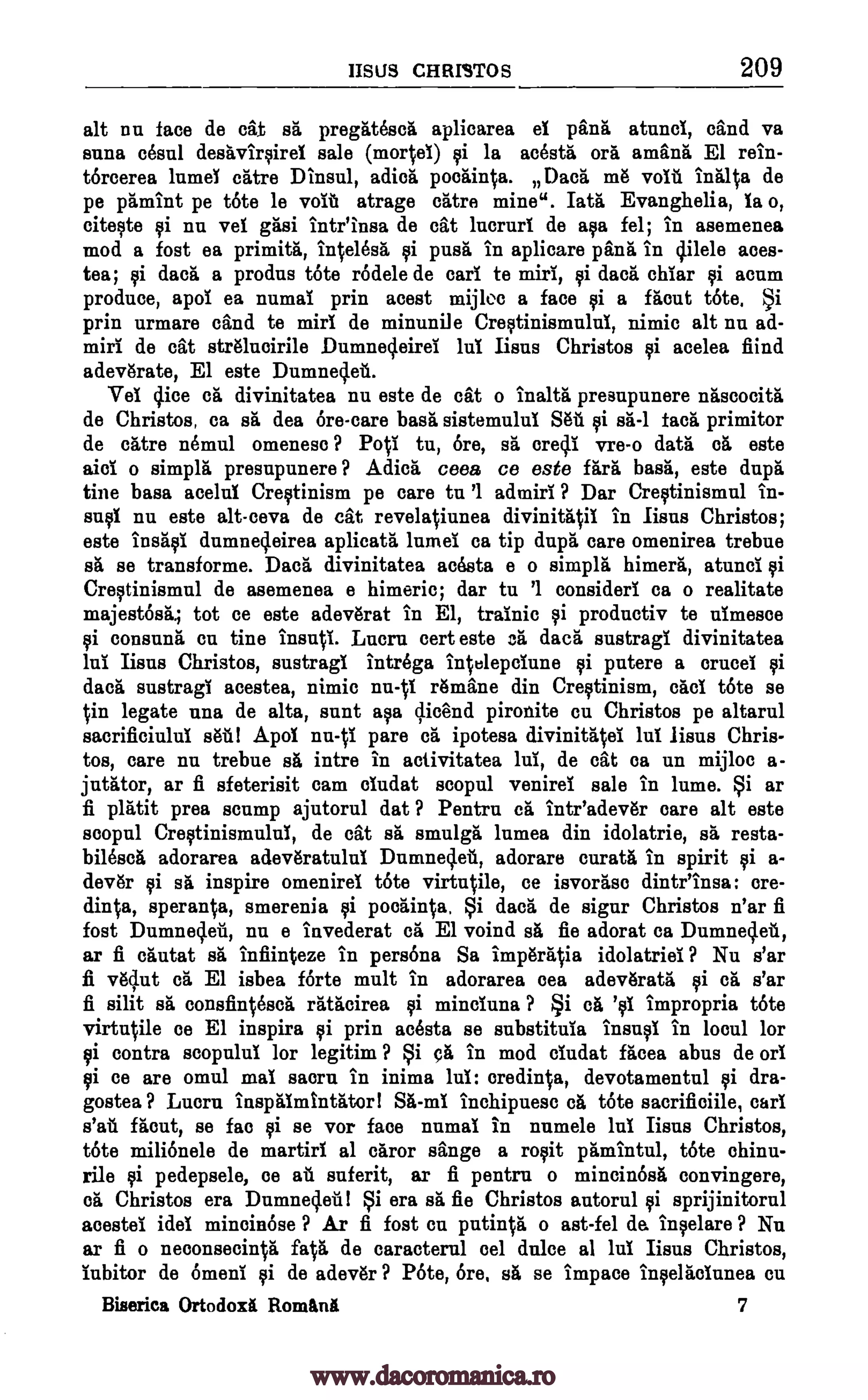 IISLIS CHRISTOS 209
alt nu face de cat et pregiit6set aplicarea el pant atunci, sand va
alma dna destviryirel sale (morteI) yi la acestrt oft ambit, El rein-
torcerea lumel care Dinsul, edict, pocrtinta. Dag m6 volt final 0 de
pe ptmint pe tote le volt atrage crttre mine". lath Evanghelia, la o,
citeyte yi nu vel gasi intr'insa de cat lucrurl de mitt fel; in asemenea
mod a fost ea primitrt, inOlest yi puse, in aplicare pant in cillele aces-
tea; yi dact a produs tote rOdele de cart te miri, yi dad. chiar yi acnm
produce, apol ea numal prin acest mijloc a face yi a frtout tote, §i
prin urmare cand te miri de minunile Creytinismulul, nimic alt nu ad-
miri de cat strtlueirile DumnecleireI luT liens Christos yi acelea fiind
adevtrate, El este Dumneq.et.
Vel ()ice et divinitatea nu este de cat o inaltrt presnpunere ntscocitt
de Christos, ca sa dea Ore-care bast sistemulul &A gi sa -1 tact. primitor
de catre nemul omeneso ? PoV1 tu, Ore, st, oreclI vre-o data et este
aid o simple presupunere ? Adicri ceea ce este fart bast, este dupt
tine base acelul Cretinism pe care tn '1 admirI ? Dar Creytinismul in-
snyl nu este alt-ceva de cat revelatiunea divinit4i1 in liens Christos;
este instyl dumne4eirea aplicatt lumel ca tip dup6 care omenirea trebue
et se transforme. Dace divinitatea actsta e o simplit himerrt, atunci yi
Creytinismn1 de asemenea e himeric; dar tu '1 considerl ca o realitate
majestOsii..; tot ce este adevtrat in El, trainic yi productiv te nImesce
ci consunt cu tine instrcl. Lucre cert este et daca sustragi divinitatea
mill liens Christos, sustragi intrega in lepcIune yi pntere a crucel yi
daeit sustragi acestea, nimic nu - %l Amine din Creytinism, cad tote se
in legate um' de alta, stint aye qicend pironite cu Christos pe altarul
sacrificiulul suit! Apol nn4I pare et ipotesa divinitttal lul liens Chris -
toe, care nu trebue st, intre in activitatea lul, de cat ca un mijloc a-
jutttor, ar fi sfeterisit cam cludat scopul venirel sale in lume. §i ar
fi plittit prea stump ajutorul dat ? Pentru et inteadev6r care alt este
scopnl CreytinismuluI, de cat st, smulgt lnmea din idolatrie, sa resta-
bilesca adorarea adevtratulul Dumneclet, adorare curate in spirit yi a-
dev6r yi sa inspire omenirel tote virtntile, ce isvortee dintr'insa: ore-
diMa, speranO, smerenia yi poetinVa, §i dact de sign Christos n'ar fi
fost Dumneclet, nu e invederat et El voind st, fie adorat ea Dumnecl.et,
ar fi cautat st, infiinteze in persona Sa imptrrtVia idolatriei ? Nu s'ar
fi v6slut et El isbea forte mult in adorarea oea adevtrata gi et s'ar
fi silit sit consfinOset ratacirea ci minciuna ? §i ct, 'c1 impropria tote
virtutile oe El inspire ci prin acasta se substituia insnyl in loon! for
ci contra scopulul for legitim ? §i crt in mod ciudat facea abus de orl
ci ce are omul mal morn in inima lul: oredinta, devotamentul cli dra-
gostea ? Lucru inspiamtnator 1 St-ml inchipuese et tote sacrifioiile, earl
s'at't fteut, se fao yi se vor face numal in numele lei Iisns Christos,
tote milionele de martini al door singe a rocit prtmintul, tote ehinu-
rile ci pedepsele, oe at suferit, ar fi pentrn o mincin6st convingere,
et Christos era Dumne4eill §i era sit fie Christos autorul ci sprijinitorul
acestei idel minoinose ? Ar fi fost en pntinVi o ast-fel da inyelare ? Nu
ar fi o neconsecinVit fats de caracterul eel dulce al lul Lens Christos,
lubitor de 6menI gi de adev6r ? P6te, Ore, st, se impace inffeltolunea cu
Billerica Ortodoxi Ronaknit 7
www.dacoromanica.ro
 