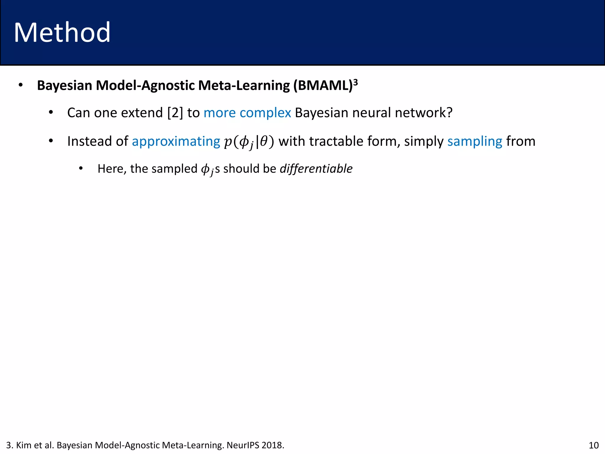 Method
• Bayesian Model-Agnostic Meta-Learning (BMAML)3
• Can one extend [2] to more complex Bayesian neural network?
• Instead of approximating 𝑝(𝜙𝑗|𝜃) with tractable form, simply sampling from
• Here, the sampled 𝜙𝑗s should be differentiable
103. Kim et al. Bayesian Model-Agnostic Meta-Learning. NeurIPS 2018.
 