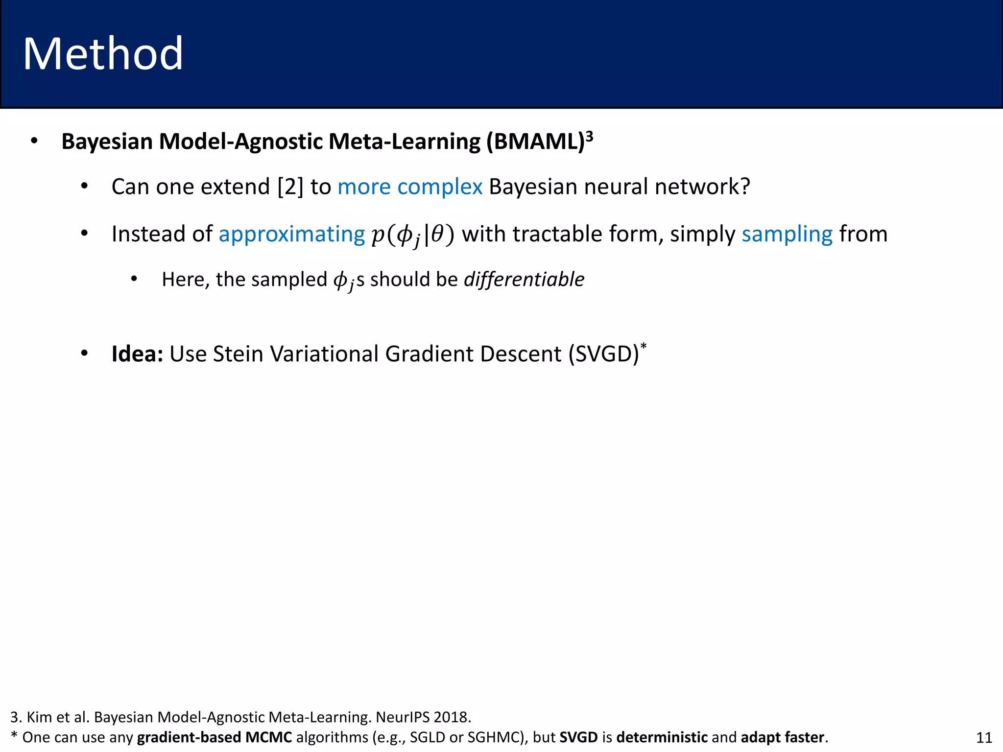Method
• Bayesian Model-Agnostic Meta-Learning (BMAML)3
• Can one extend [2] to more complex Bayesian neural network?
• Instead of approximating 𝑝(𝜙𝑗|𝜃) with tractable form, simply sampling from
• Here, the sampled 𝜙𝑗s should be differentiable
• Idea: Use Stein Variational Gradient Descent (SVGD)*
11
3. Kim et al. Bayesian Model-Agnostic Meta-Learning. NeurIPS 2018.
* One can use any gradient-based MCMC algorithms (e.g., SGLD or SGHMC), but SVGD is deterministic and adapt faster.
 