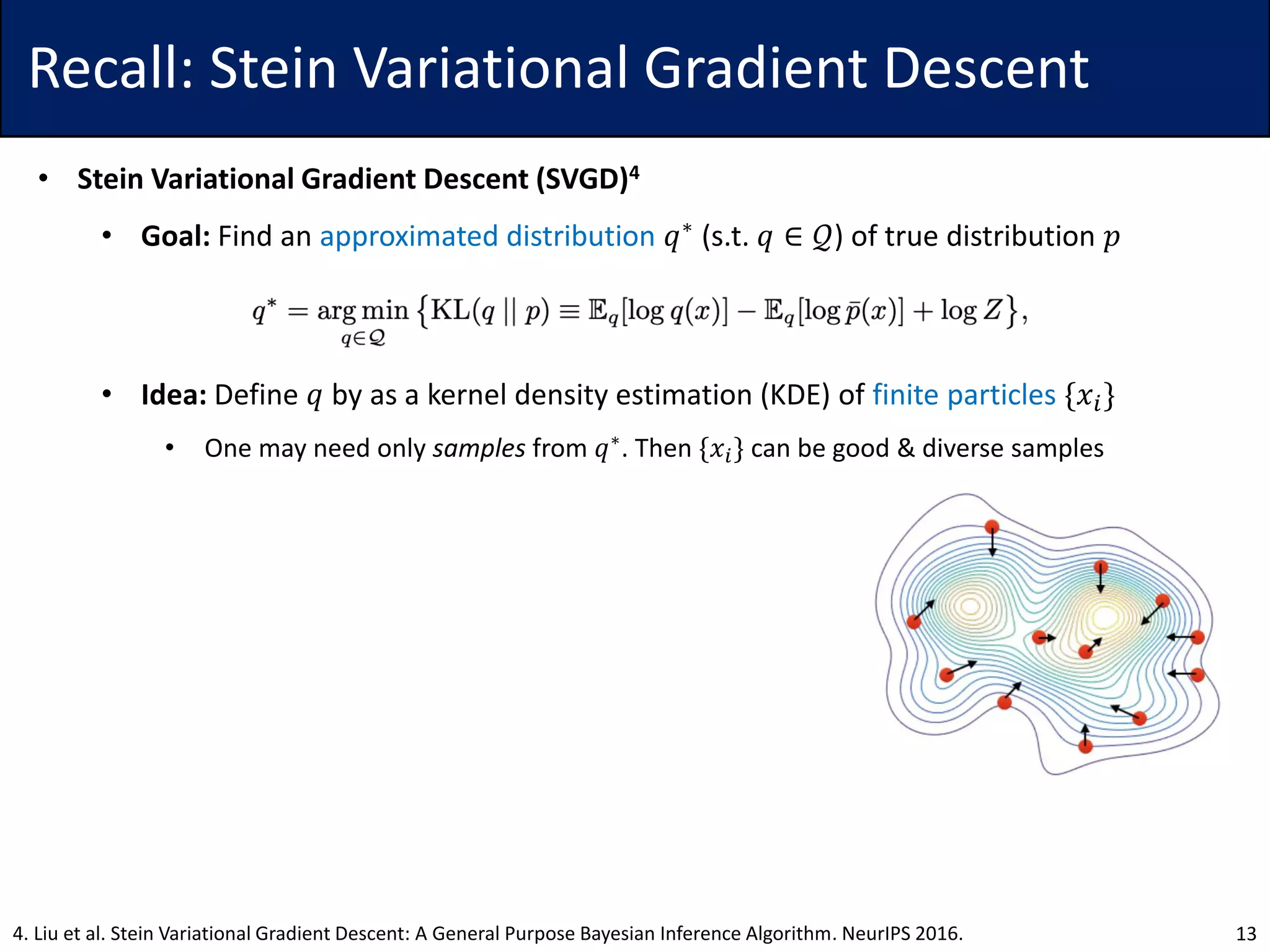 Recall: Stein Variational Gradient Descent
• Stein Variational Gradient Descent (SVGD)4
• Goal: Find an approximated distribution 𝑞∗ (s.t. 𝑞 ∈ 𝒬) of true distribution 𝑝
• Idea: Define 𝑞 by as a kernel density estimation (KDE) of finite particles {𝑥𝑖}
• One may need only samples from 𝑞∗
. Then {𝑥𝑖} can be good & diverse samples
134. Liu et al. Stein Variational Gradient Descent: A General Purpose Bayesian Inference Algorithm. NeurIPS 2016.
 