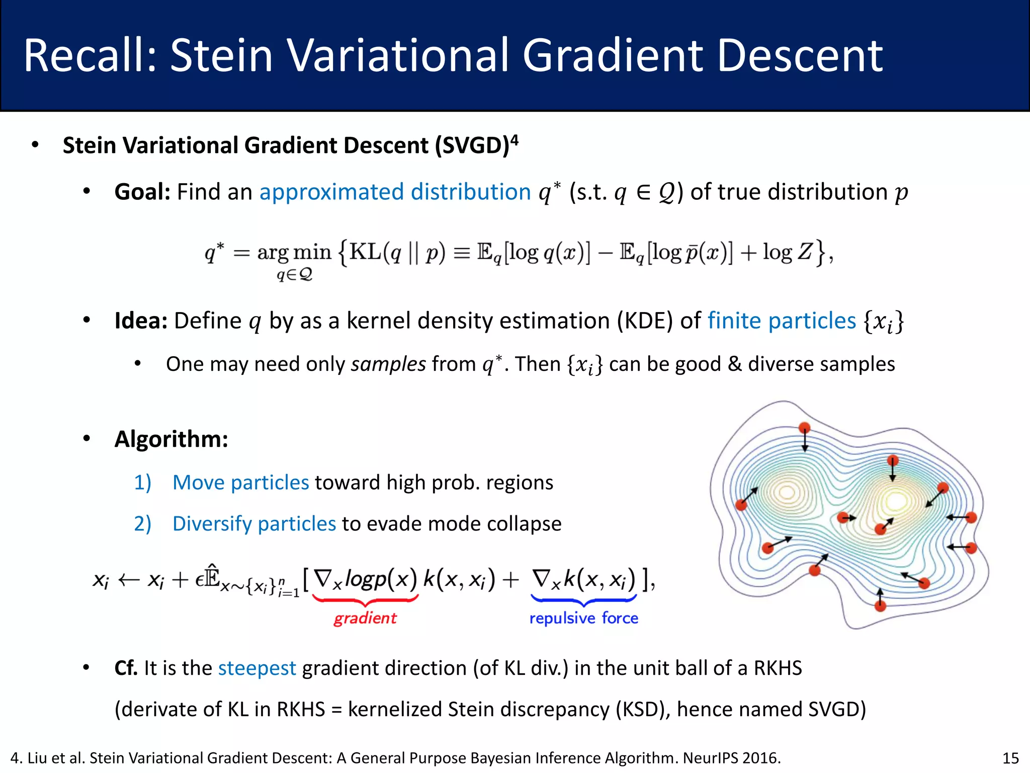 Recall: Stein Variational Gradient Descent
• Stein Variational Gradient Descent (SVGD)4
• Goal: Find an approximated distribution 𝑞∗ (s.t. 𝑞 ∈ 𝒬) of true distribution 𝑝
• Idea: Define 𝑞 by as a kernel density estimation (KDE) of finite particles {𝑥𝑖}
• One may need only samples from 𝑞∗
. Then {𝑥𝑖} can be good & diverse samples
• Algorithm:
1) Move particles toward high prob. regions
2) Diversify particles to evade mode collapse
• Cf. It is the steepest gradient direction (of KL div.) in the unit ball of a RKHS
(derivate of KL in RKHS = kernelized Stein discrepancy (KSD), hence named SVGD)
154. Liu et al. Stein Variational Gradient Descent: A General Purpose Bayesian Inference Algorithm. NeurIPS 2016.
 