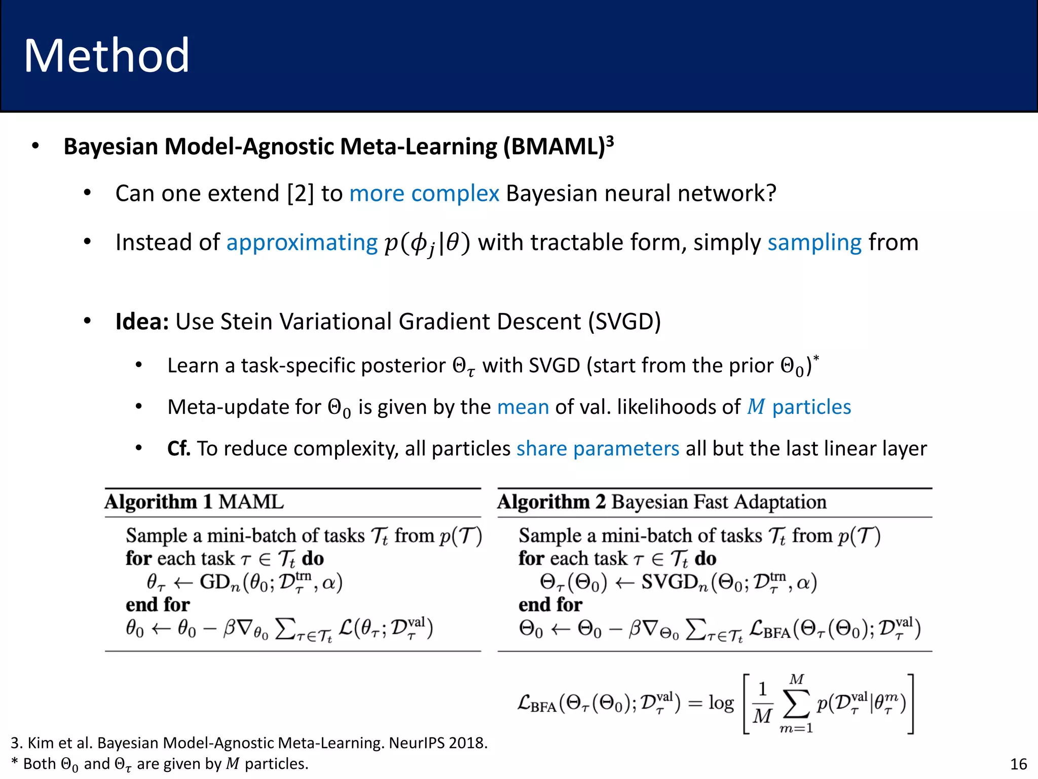Method
• Bayesian Model-Agnostic Meta-Learning (BMAML)3
• Can one extend [2] to more complex Bayesian neural network?
• Instead of approximating 𝑝(𝜙𝑗|𝜃) with tractable form, simply sampling from
• Idea: Use Stein Variational Gradient Descent (SVGD)
• Learn a task-specific posterior Θ 𝜏 with SVGD (start from the prior Θ0)*
• Meta-update for Θ0 is given by the mean of val. likelihoods of 𝑀 particles
• Cf. To reduce complexity, all particles share parameters all but the last linear layer
16
3. Kim et al. Bayesian Model-Agnostic Meta-Learning. NeurIPS 2018.
* Both Θ0 and Θ 𝜏 are given by 𝑀 particles.
 