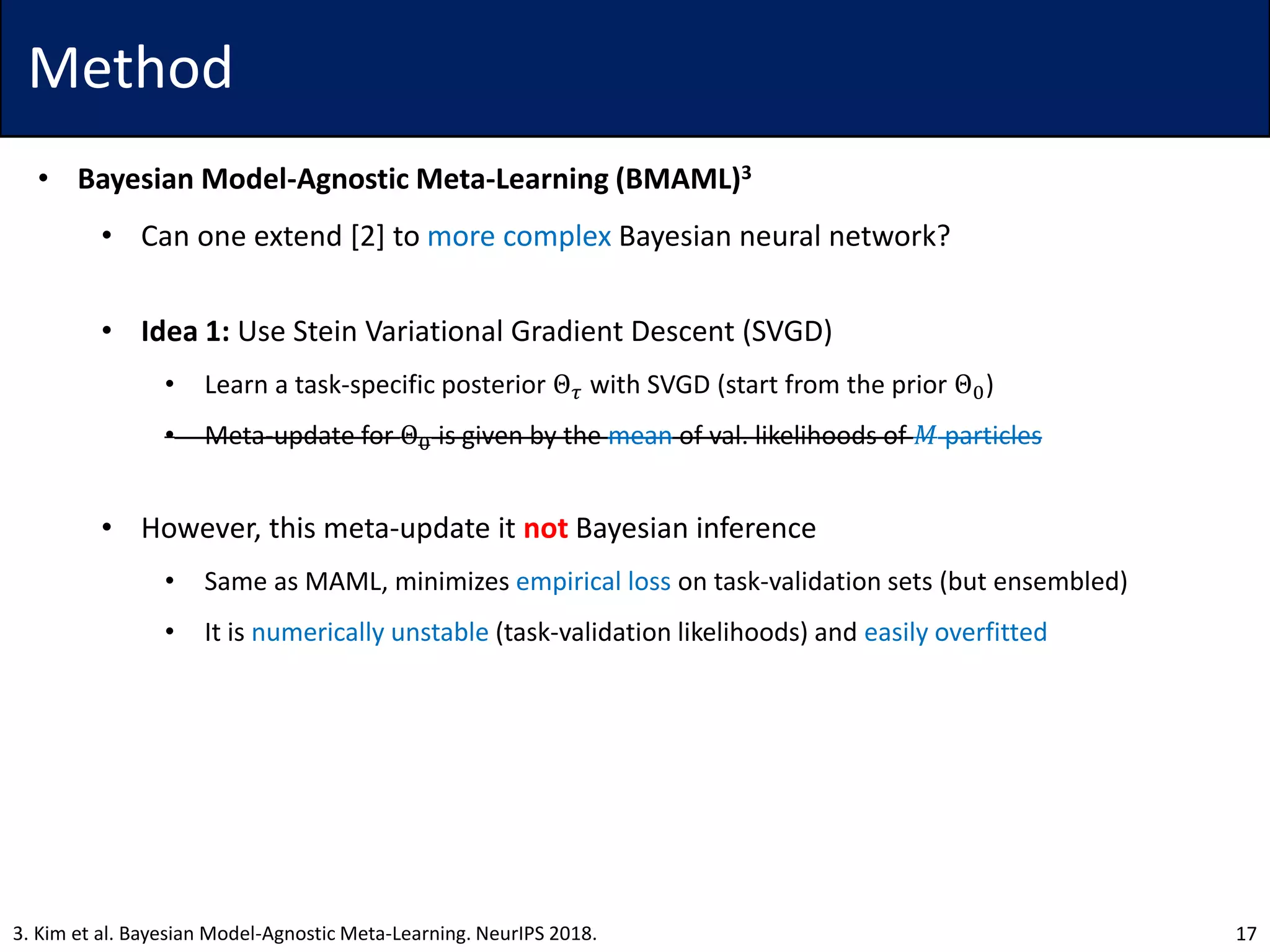 Method
• Bayesian Model-Agnostic Meta-Learning (BMAML)3
• Can one extend [2] to more complex Bayesian neural network?
• Idea 1: Use Stein Variational Gradient Descent (SVGD)
• Learn a task-specific posterior Θ 𝜏 with SVGD (start from the prior Θ0)
• Meta-update for Θ0 is given by the mean of val. likelihoods of 𝑀 particles
• However, this meta-update it not Bayesian inference
• Same as MAML, minimizes empirical loss on task-validation sets (but ensembled)
• It is numerically unstable (task-validation likelihoods) and easily overfitted
173. Kim et al. Bayesian Model-Agnostic Meta-Learning. NeurIPS 2018.
 