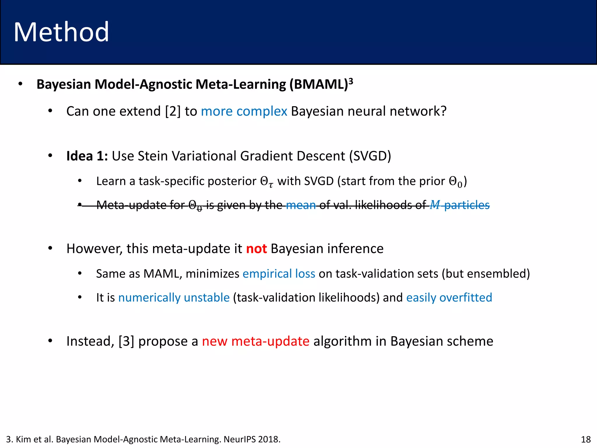 Method
• Bayesian Model-Agnostic Meta-Learning (BMAML)3
• Can one extend [2] to more complex Bayesian neural network?
• Idea 1: Use Stein Variational Gradient Descent (SVGD)
• Learn a task-specific posterior Θ 𝜏 with SVGD (start from the prior Θ0)
• Meta-update for Θ0 is given by the mean of val. likelihoods of 𝑀 particles
• However, this meta-update it not Bayesian inference
• Same as MAML, minimizes empirical loss on task-validation sets (but ensembled)
• It is numerically unstable (task-validation likelihoods) and easily overfitted
• Instead, [3] propose a new meta-update algorithm in Bayesian scheme
183. Kim et al. Bayesian Model-Agnostic Meta-Learning. NeurIPS 2018.
 