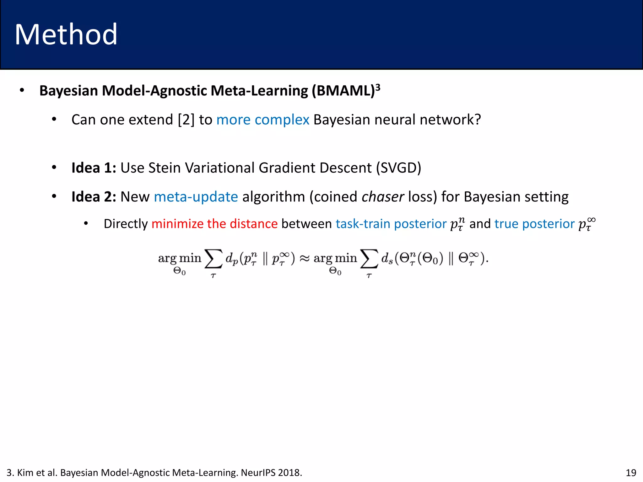 Method
• Bayesian Model-Agnostic Meta-Learning (BMAML)3
• Can one extend [2] to more complex Bayesian neural network?
• Idea 1: Use Stein Variational Gradient Descent (SVGD)
• Idea 2: New meta-update algorithm (coined chaser loss) for Bayesian setting
• Directly minimize the distance between task-train posterior 𝑝𝜏
𝑛
and true posterior 𝑝𝜏
∞
193. Kim et al. Bayesian Model-Agnostic Meta-Learning. NeurIPS 2018.
 