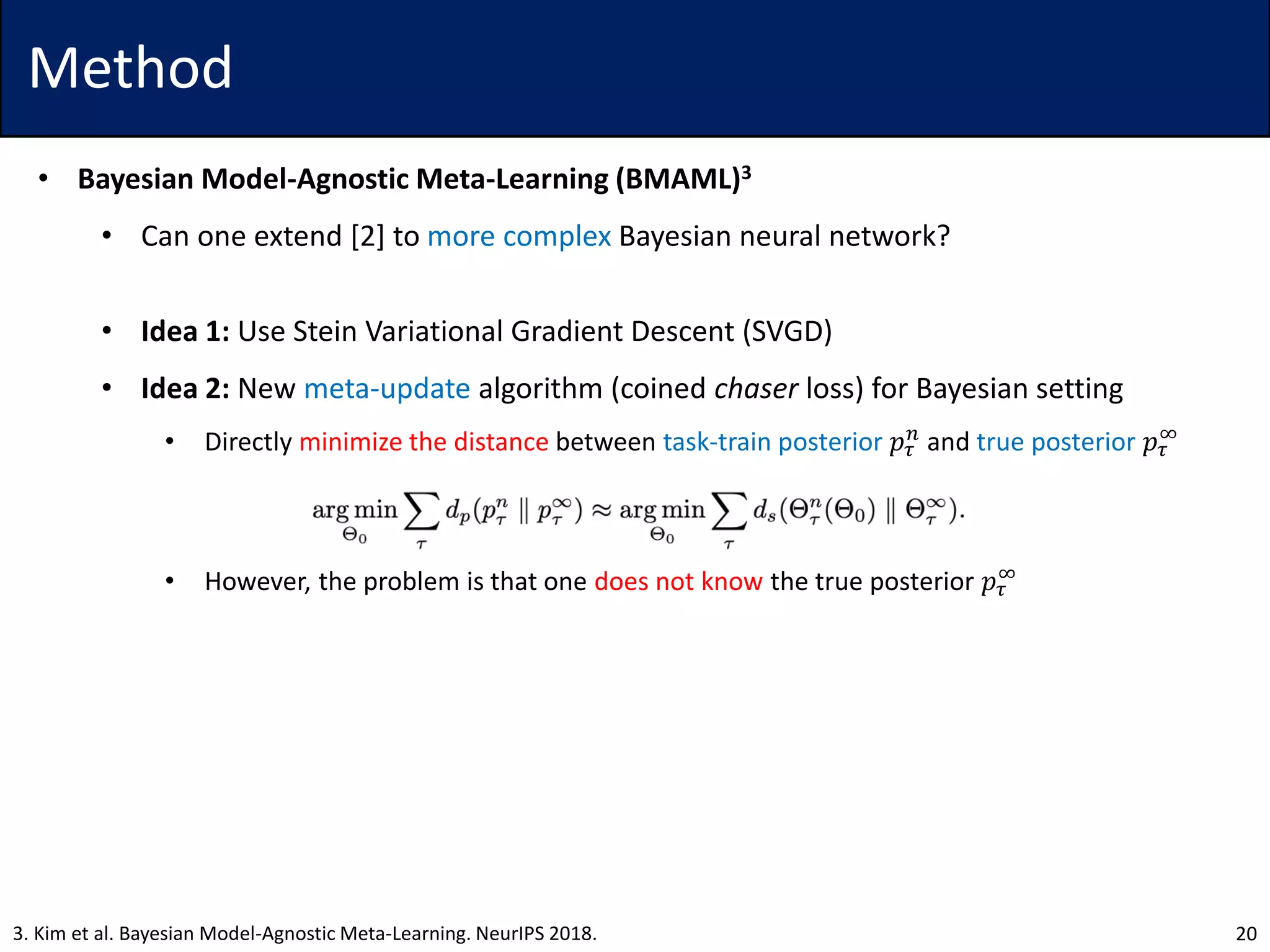 Method
• Bayesian Model-Agnostic Meta-Learning (BMAML)3
• Can one extend [2] to more complex Bayesian neural network?
• Idea 1: Use Stein Variational Gradient Descent (SVGD)
• Idea 2: New meta-update algorithm (coined chaser loss) for Bayesian setting
• Directly minimize the distance between task-train posterior 𝑝𝜏
𝑛
and true posterior 𝑝𝜏
∞
• However, the problem is that one does not know the true posterior 𝑝𝜏
∞
203. Kim et al. Bayesian Model-Agnostic Meta-Learning. NeurIPS 2018.
 