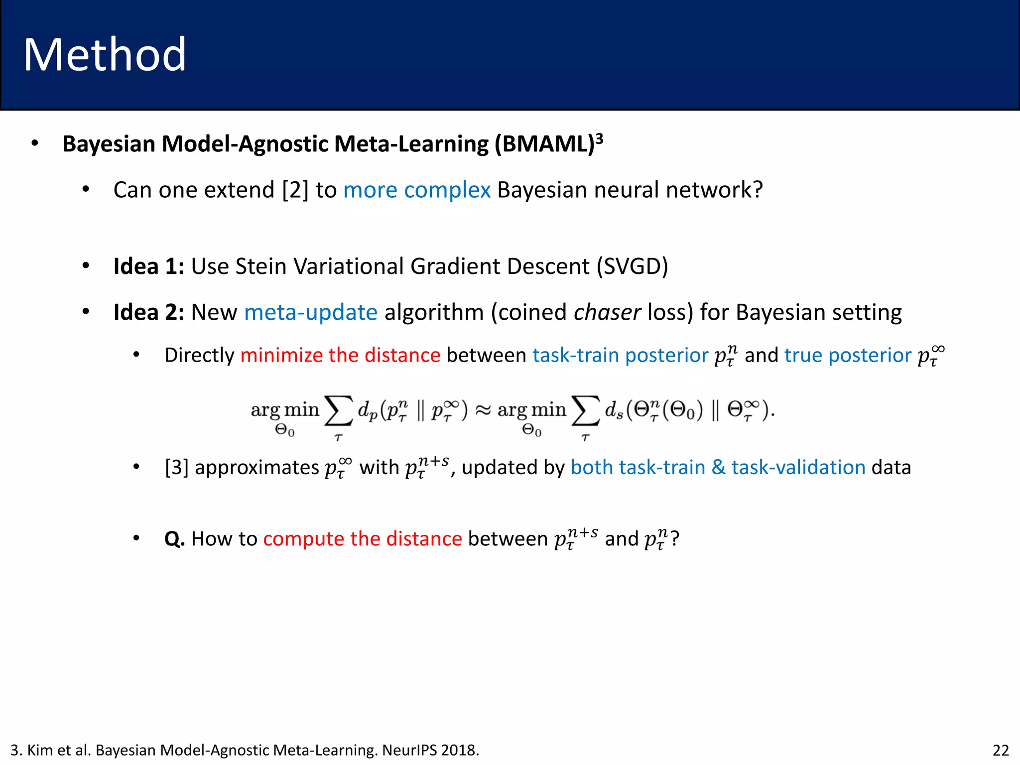 Method
• Bayesian Model-Agnostic Meta-Learning (BMAML)3
• Can one extend [2] to more complex Bayesian neural network?
• Idea 1: Use Stein Variational Gradient Descent (SVGD)
• Idea 2: New meta-update algorithm (coined chaser loss) for Bayesian setting
• Directly minimize the distance between task-train posterior 𝑝𝜏
𝑛
and true posterior 𝑝𝜏
∞
• [3] approximates 𝑝𝜏
∞
with 𝑝𝜏
𝑛+𝑠
, updated by both task-train & task-validation data
• Q. How to compute the distance between 𝑝𝜏
𝑛+𝑠
and 𝑝𝜏
𝑛
?
223. Kim et al. Bayesian Model-Agnostic Meta-Learning. NeurIPS 2018.
 