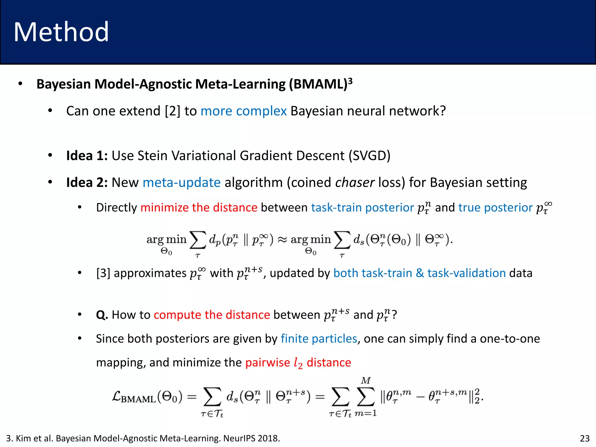 Method
• Bayesian Model-Agnostic Meta-Learning (BMAML)3
• Can one extend [2] to more complex Bayesian neural network?
• Idea 1: Use Stein Variational Gradient Descent (SVGD)
• Idea 2: New meta-update algorithm (coined chaser loss) for Bayesian setting
• Directly minimize the distance between task-train posterior 𝑝𝜏
𝑛
and true posterior 𝑝𝜏
∞
• [3] approximates 𝑝𝜏
∞
with 𝑝𝜏
𝑛+𝑠
, updated by both task-train & task-validation data
• Q. How to compute the distance between 𝑝𝜏
𝑛+𝑠
and 𝑝𝜏
𝑛
?
• Since both posteriors are given by finite particles, one can simply find a one-to-one
mapping, and minimize the pairwise 𝑙2 distance
233. Kim et al. Bayesian Model-Agnostic Meta-Learning. NeurIPS 2018.
 