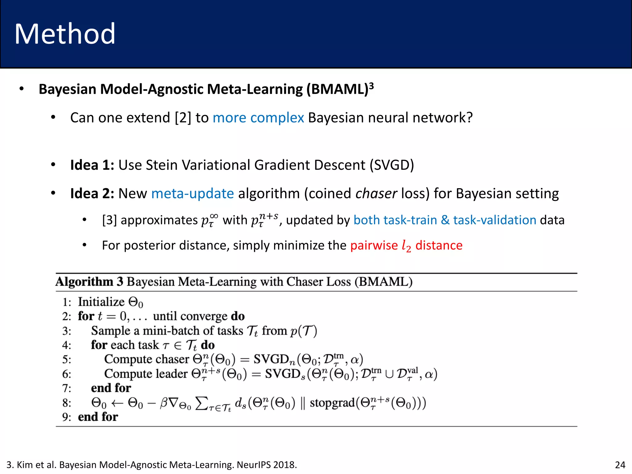 Method
• Bayesian Model-Agnostic Meta-Learning (BMAML)3
• Can one extend [2] to more complex Bayesian neural network?
• Idea 1: Use Stein Variational Gradient Descent (SVGD)
• Idea 2: New meta-update algorithm (coined chaser loss) for Bayesian setting
• [3] approximates 𝑝𝜏
∞
with 𝑝𝜏
𝑛+𝑠
, updated by both task-train & task-validation data
• For posterior distance, simply minimize the pairwise 𝑙2 distance
243. Kim et al. Bayesian Model-Agnostic Meta-Learning. NeurIPS 2018.
 
