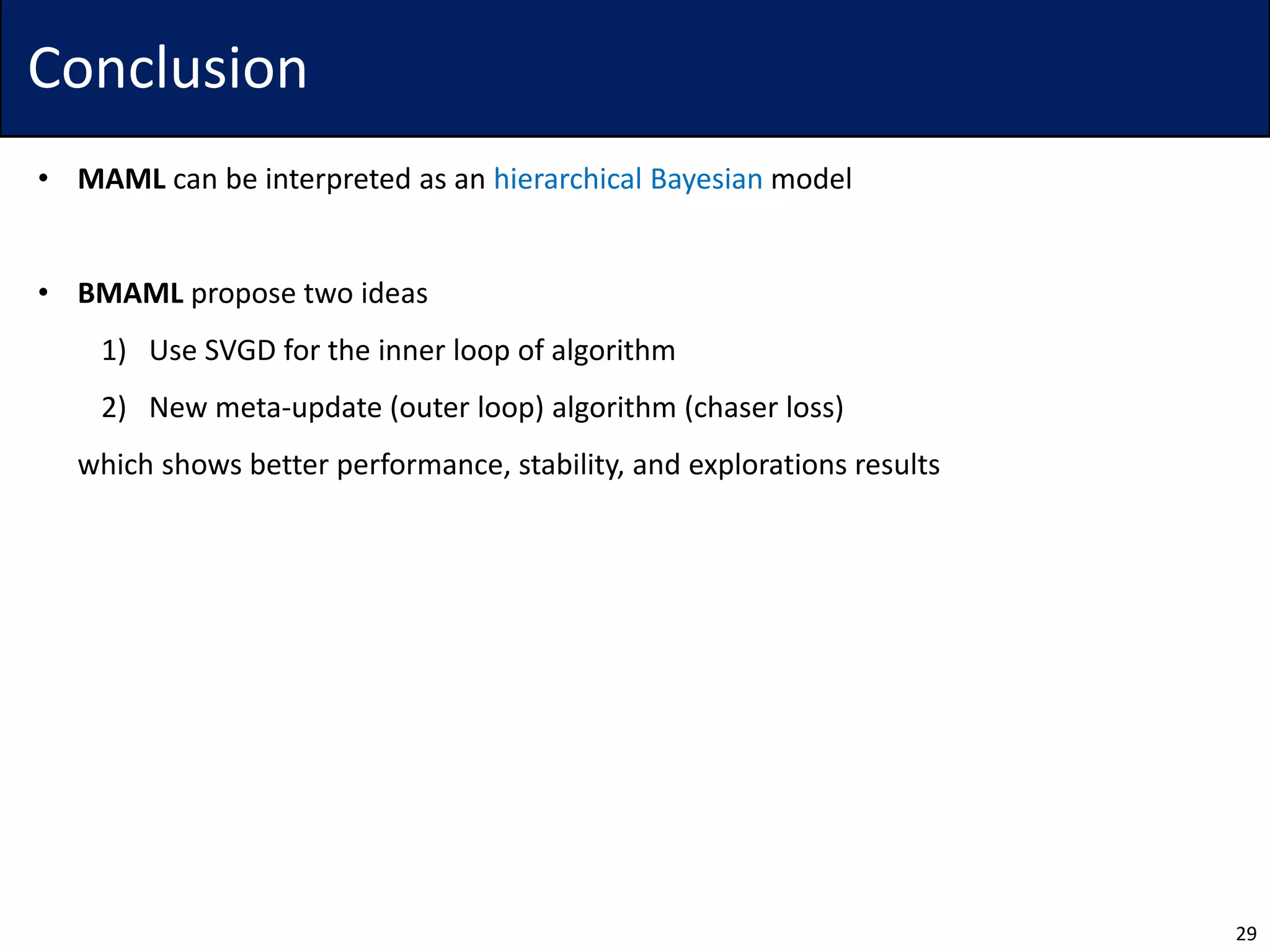 Conclusion
• MAML can be interpreted as an hierarchical Bayesian model
• BMAML propose two ideas
1) Use SVGD for the inner loop of algorithm
2) New meta-update (outer loop) algorithm (chaser loss)
• which shows better performance, stability, and explorations results
29
 
