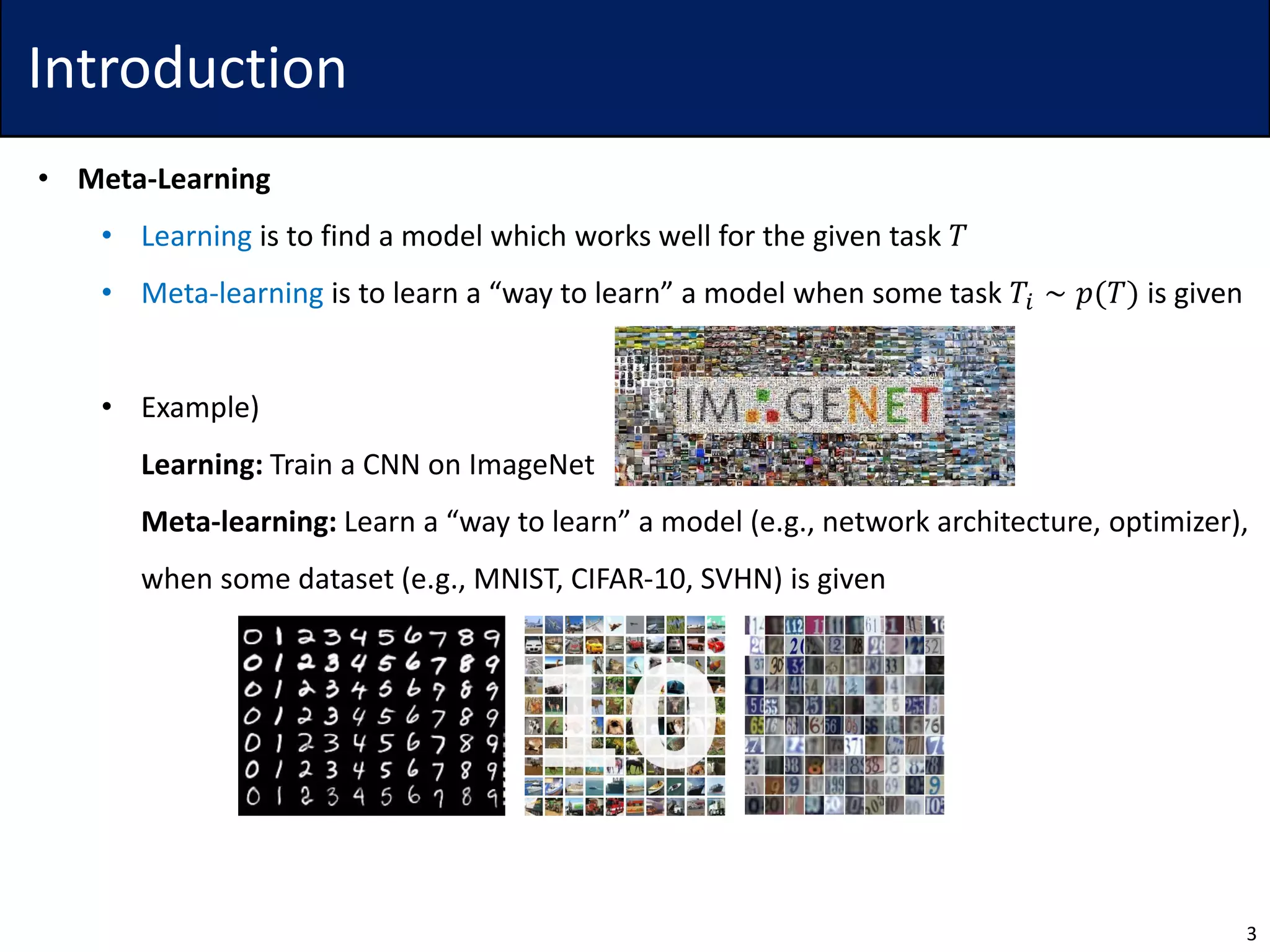 Introduction
• Meta-Learning
• Learning is to find a model which works well for the given task 𝑇
• Meta-learning is to learn a “way to learn” a model when some task 𝑇𝑖 ∼ 𝑝(𝑇) is given
• Example)
Learning: Train a CNN on ImageNet
Meta-learning: Learn a “way to learn” a model (e.g., network architecture, optimizer),
when some dataset (e.g., MNIST, CIFAR-10, SVHN) is given
3
 