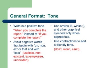 General Format: Tone
• Write in a positive tone
“When you complete the
report.” instead of “If you
complete the report.”
• Avoid negative words
that begin with “un, non,
ex” or that end with
“less” (useless, non-
existent, ex-employee,
undecided).
• Use smiles , winks ;),
and other graphical
symbols only when
appropriate.
• Use contractions to add
a friendly tone.
(don’t, won’t, can’t).
 