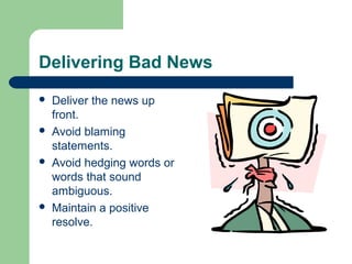 Delivering Bad News
 Deliver the news up
front.
 Avoid blaming
statements.
 Avoid hedging words or
words that sound
ambiguous.
 Maintain a positive
resolve.
 