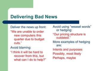 Delivering Bad News
Deliver the news up front:
“We are unable to order
new computers this
quarter due to budget
cuts.”
Avoid blaming:
“I think it will be hard to
recover from this, but
what can I do to help?”
Avoid using “weasel words”
or hedging:
“Our pricing structure is
outdated.”
More examples of hedging
are:
Intents and purposes
Possibly, most likely
Perhaps, maybe
 