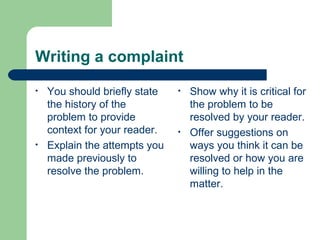 Writing a complaint
• You should briefly state
the history of the
problem to provide
context for your reader.
• Explain the attempts you
made previously to
resolve the problem.
• Show why it is critical for
the problem to be
resolved by your reader.
• Offer suggestions on
ways you think it can be
resolved or how you are
willing to help in the
matter.
 