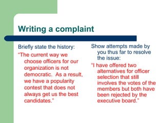 Writing a complaint
Briefly state the history:
“The current way we
choose officers for our
organization is not
democratic. As a result,
we have a popularity
contest that does not
always get us the best
candidates.”
Show attempts made by
you thus far to resolve
the issue:
“I have offered two
alternatives for officer
selection that still
involves the votes of the
members but both have
been rejected by the
executive board.”
 