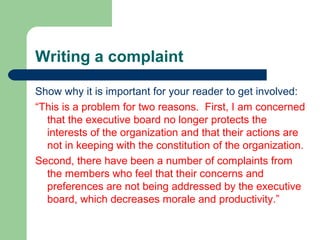 Writing a complaint
Show why it is important for your reader to get involved:
“This is a problem for two reasons. First, I am concerned
that the executive board no longer protects the
interests of the organization and that their actions are
not in keeping with the constitution of the organization.
Second, there have been a number of complaints from
the members who feel that their concerns and
preferences are not being addressed by the executive
board, which decreases morale and productivity.”
 