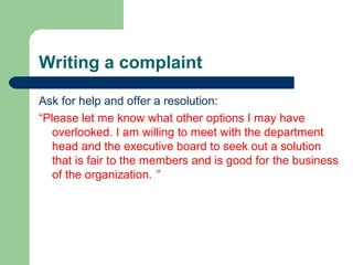 Writing a complaint
Ask for help and offer a resolution:
“Please let me know what other options I may have
overlooked. I am willing to meet with the department
head and the executive board to seek out a solution
that is fair to the members and is good for the business
of the organization. ”
 