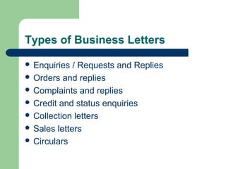 Types of Business Letters
 Enquiries / Requests and Replies
 Orders and replies
 Complaints and replies
 Credit and status enquiries
 Collection letters
 Sales letters
 Circulars
 