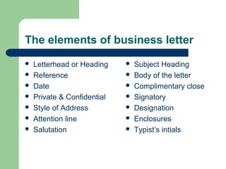 The elements of business letter
 Letterhead or Heading
 Reference
 Date
 Private & Confidential
 Style of Address
 Attention line
 Salutation
 Subject Heading
 Body of the letter
 Complimentary close
 Signatory
 Designation
 Enclosures
 Typist’s intials
 