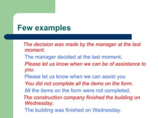 Few examples
The decision was made by the manager at the last
moment.
The manager decided at the last moment.
Please let us know when we can be of assistance to
you.
Please let us know when we can assist you
You did not complete all the items on the form.
All the items on the form were not completed.
The construction company finished the building on
Wednesday.
The building was finished on Wednesday.
 